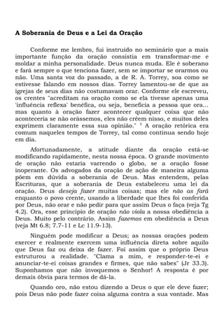 A Soberania de Deus e a Lei da Oração 
Conforme me lembro, fui instruído no seminário que a mais 
importante função da oração consistia em transformar-me e 
moldar a minha personalidade. Deus nunca muda. Ele é soberano 
e fará sempre o que tenciona fazer, sem se importar se orarmos ou 
não. Uma santa voz do passado, a de R. A. Torrey, soa como se 
estivesse falando em nossos dias. Torrey lamentou-se de que as 
igrejas de seus dias não costumavam orar. Conforme ele escreveu, 
os crentes "acreditam na oração como se ela tivesse apenas uma 
'influência reflexa' benéfica, ou seja, beneficia a pessoa que ora... 
mas quanto à oração fazer acontecer qualquer coisa que não 
aconteceria se não orássemos, eles não crêem nisso, e muitos deles 
exprimem claramente essa sua opinião." 5 A oração retórica era 
comum naqueles tempos de Torrey, tal como continua sendo hoje 
em dia. 
Afortunadamente, a atitude diante da oração está-se 
modificando rapidamente, nesta nossa época. O grande movimento 
de oração não estaria varrendo o globo, se a oração fosse 
inoperante. Os advogados da oração de ação de maneira alguma 
põem em dúvida a soberania de Deus. Mas entendem, pelas 
Escrituras, que a soberania de Deus estabeleceu uma lei da 
oração. Deus deseja fazer muitas coisas; mas ele não as fará 
enquanto o povo crente, usando a liberdade que lhes foi conferida 
por Deus, não orar e não pedir para que assim Deus o faça (veja Tg 
4.2). Ora, esse princípio de oração não viola a nossa obediência a 
Deus. Muito pelo contrário. Assim fazemos em obediência a Deus 
(veja Mt 6.8; 7.7-11 e Lc 11.9-13). 
Ninguém pode modificar a Deus; as nossas orações podem 
exercer e realmente exercem uma influência direta sobre aquilo 
que Deus faz ou deixa de fazer. Foi assim que o próprio Deus 
estruturou a realidade. "Clama a mim, e responder-te-ei e 
anunciar-te-ei coisas grandes e firmes, que não sabes" (Jr 33.3). 
Suponhamos que não invoquemos o Senhor! A resposta é por 
demais óbvia para termos de dá-la. 
Quando oro, não estou dizendo a Deus o que ele deve fazer; 
pois Deus não pode fazer coisa alguma contra a sua vontade. Mas 
 