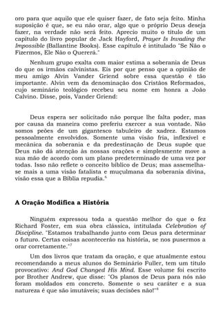 oro para que aquilo que ele quiser fazer, de fato seja feito. Minha 
suposição é que, se eu não orar, algo que o próprio Deus deseja 
fazer, na verdade não será feito. Aprecio muito o título de um 
capítulo do livro popular de Jack Hayford, Prayer Is Invading the 
Impossible (Ballantine Books). Esse capítulo é intitulado "Se Não o 
Fizermos, Ele Não o Quererá." 
Nenhum grupo exalta com maior estima a soberania de Deus 
do que os irmãos calvinistas. Eis por que penso que a opinião de 
meu amigo Alvin Vander Griend sobre essa questão é tão 
importante. Alvin vem da denominação dos Cristãos Reformados, 
cujo seminário teológico recebeu seu nome em honra a João 
Calvino. Disse, pois, Vander Griend: 
Deus espera ser solicitado não porque lhe falta poder, mas 
por causa da maneira como preferiu exercer a sua vontade. Não 
somos peões de um gigantesco tabuleiro de xadrez. Estamos 
pessoalmente envolvidos. Somente uma visão fria, inflexível e 
mecânica da soberania e da predestinação de Deus supõe que 
Deus não dá atenção às nossas orações e simplesmente move a 
sua mão de acordo com um plano predeterminado de uma vez por 
todas. Isso não reflete o conceito bíblico de Deus; mas assemelha-se 
mais a uma visão fatalista e muçulmana da soberania divina, 
visão essa que a Bíblia repudia.6 
A Oração Modifica a História 
Ninguém expressou toda a questão melhor do que o fez 
Richard Foster, em sua obra clássica, intitulada Celebration of 
Discipline. "Estamos trabalhando junto com Deus para determinar 
o futuro. Certas coisas acontecerão na história, se nos pusermos a 
orar corretamente."7 
Um dos livros que tratam da oração, e que atualmente estou 
recomendando a meus alunos do Seminário Fuller, tem um título 
provocativo: And God Changed His Mind. Esse volume foi escrito 
por Brother Andrew, que disse: "Os planos de Deus para nós não 
foram moldados em concreto. Somente o seu caráter e a sua 
natureza é que são imutáveis; suas decisões não!"8 
 