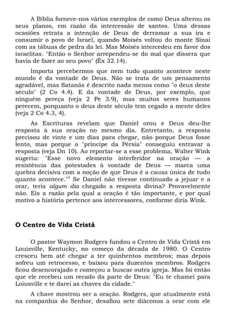 A Bíblia fornece-nos vários exemplos de como Deus alterou os 
seus planos, em razão da intercessão de santos. Uma dessas 
ocasiões retrata a intenção de Deus de derramar a sua ira e 
consumir o povo de Israel, quando Moisés voltou do monte Sinai 
com as tábuas de pedra da lei. Mas Moisés intercedeu em favor dos 
israelitas. "Então o Senhor arrependeu-se do mal que dissera que 
havia de fazer ao seu povo" (Êx 32.14). 
Importa percebermos que nem tudo quanto acontece neste 
mundo é da vontade de Deus. Não se trata de um pensamento 
agradável, mas Satanás é descrito nada menos como "o deus deste 
século" (2 Co 4.4). E da vontade de Deus, por exemplo, que 
ninguém pereça (veja 2 Pe 3.9), mas muitos seres humanos 
perecem, porquanto o deus deste século tem cegado a mente deles 
(veja 2 Co 4.3, 4). 
As Escrituras revelam que Daniel orou e Deus deu-lhe 
resposta à sua oração no mesmo dia. Entretanto, a resposta 
precisou de vinte e um dias para chegar, não porque Deus fosse 
lento, mas porque o "príncipe da Pérsia" conseguiu entravar a 
resposta (veja Dn 10). Ao reportar-se a esse problema, Walter Wink 
sugeriu: "Esse novo elemento interferidor na oração — a 
resistência das potestades à vontade de Deus — marca uma 
quebra decisiva com a noção de que Deus é a causa única de tudo 
quanto acontece."9 Se Daniel não tivesse continuado a jejuar e a 
orar, teria algum dia chegado a resposta divina? Provavelmente 
não. Eis a razão pela qual a oração é tão importante, e por qual 
motivo a história pertence aos intercessores, conforme diria Wink. 
O Centro de Vida Cristã 
O pastor Waymon Rodgers fundou o Centro de Vida Cristã em 
Louisville, Kentucky, no começo da década de 1980. O Centro 
cresceu bem até chegar a ter quinhentos membros; mas depois 
sofreu um retrocesso, e baixou para duzentos membros. Rodgers 
ficou desencorajado e começou a buscar outra igreja. Mas foi então 
que ele recebeu um recado da parte de Deus: "Eu te chamei para 
Loiusville e te darei as chaves da cidade." 
A chave mostrou ser a oração. Rodgers, que atualmente está 
na companhia do Senhor, desafiou sete diáconos a orar com ele 
 