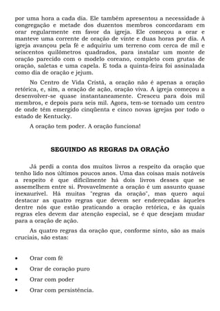 por uma hora a cada dia. Ele também apresentou a necessidade à 
congregação e metade dos duzentos membros concordaram em 
orar regularmente em favor da igreja. Ele começou a orar e 
manteve uma corrente de oração de vinte e duas horas por dia. A 
igreja avançou pela fé e adquiriu um terreno com cerca de mil e 
seiscentos quilômetros quadrados, para instalar um monte de 
oração parecido com o modelo coreano, completo com grutas de 
oração, saletas e uma capela. E toda a quinta-feira foi assinalada 
como dia de oração e jejum. 
No Centro de Vida Cristã, a oração não é apenas a oração 
retórica, e, sim, a oração de ação, oração viva. A igreja começou a 
desenvolver-se quase instantaneamente. Cresceu para dois mil 
membros, e depois para seis mil. Agora, tem-se tornado um centro 
de onde têm emergido cinqüenta e cinco novas igrejas por todo o 
estado de Kentucky. 
A oração tem poder. A oração funciona! 
SEGUINDO AS REGRAS DA ORAÇÃO 
Já perdi a conta dos muitos livros a respeito da oração que 
tenho lido nos últimos poucos anos. Uma das coisas mais notáveis 
a respeito é que dificilmente há dois livros desses que se 
assemelhem entre si. Provavelmente a oração é um assunto quase 
inexaurível. Há muitas "regras da oração", mas quero aqui 
destacar as quatro regras que devem ser endereçadas àqueles 
dentre nós que estão praticando a oração retórica, e às quais 
regras eles devem dar atenção especial, se é que desejam mudar 
para a oração de ação. 
As quatro regras da oração que, conforme sinto, são as mais 
cruciais, são estas: 
· Orar com fé 
· Orar de coração puro 
· Orar com poder 
· Orar com persistência. 
 