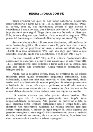 REGRA 1: ORAR COM FÉ 
Tiago ensinou-nos que, se nos faltar sabedoria, deveremos 
pedir sabedoria a Deus (veja Tg 1.5). E, então, acrescentou: "Peça-a, 
porém, com fé, não duvidando; porque o que duvida é 
semelhante à onda do mar, que é levada pelo vento" (Tg 1.6). Quão 
importante é essa regra? Tiago disse que ela faz toda a diferença. 
Pois, acerca daquele que duvida, disse o escritor sagrado: "Não 
pense tal homem que receberá do Senhor alguma coisa" (Tg 1.7). 
Jesus ensinou sobre a fé aos seus discípulos, utilizando-se de 
uma ilustração gráfica: Se orassem com fé, poderiam dizer a uma 
montanha que se projetasse no mar, e assim sucederia (veja Mc 
11.23). E a isso adicionou: "Por isso vos digo que tudo o que 
pedirdes, orando, crede que o recebereis, e tê-lo-eis" (Mc 11.24). 
No que consiste a fé? "Ora, a fé é o firme fundamento das 
coisas que se esperam, e a prova das coisas que se não vêem" (Hb 
11.1). Naturalmente, não pedimos a Deus algo que já temos, mas 
algo que ainda não possuímos. Ainda estamos esperando pela 
bênção pedida. 
Ainda não a estamos vendo. Mas, se tivermos fé, as coisas 
invisíveis pelas quais esperamos adquirirão substância. Essa 
substância, ainda que não seja material, e, sim, espiritual, ainda 
assim será a substância de nossas petições. Se não emprestarmos 
substância às coisas pelas quais pedimos, sem dúvida seremos 
duvidosos como as ondas do mar, e nossas orações não nos serão 
respondidas. Assim teremos violado uma das regras da oração. 
Há muitos crentes que não gostam desse ensino. Eles 
pensam que ele é perigoso, porquanto nos impõe uma 
responsabilidade demasiada. Não gostam de enfrentar o fato de 
que, algumas vezes (embora certamente não o tempo todo), nós 
mesmos nos mostramos culpados de nossas orações não nos 
serem respondidas. A oração de ação requer fé. Deus alguma vez 
permite exceções a essa regra? Afortunadamente, para a maioria 
de nós, incluindo eu mesmo, ele as permite. Porém, fique isto bem 
claro — essas são exceções, e não a regra geral. 
 