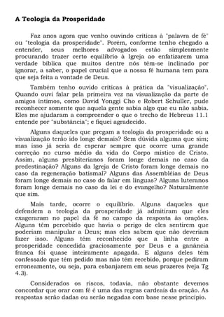 A Teologia da Prosperidade 
Faz anos agora que venho ouvindo críticas à "palavra de fé" 
ou "teologia da prosperidade". Porém, conforme tenho chegado a 
entender, seus melhores advogados estão simplesmente 
procurando trazer certo equilíbrio à Igreja ao enfatizarem uma 
verdade bíblica que muitos dentre nós têm-se inclinado por 
ignorar, a saber, o papel crucial que a nossa fé humana tem para 
que seja feita a vontade de Deus. 
Também tenho ouvido críticas à prática da "visualização". 
Quando ouvi falar pela primeira vez na visualização da parte de 
amigos íntimos, como David Yonggi Cho e Robert Schuller, pude 
reconhecer somente que aquela gente sabia algo que eu não sabia. 
Eles me ajudaram a compreender o que o trecho de Hebreus 11.1 
entende por "substância"; e fiquei agradecido. 
Alguns daqueles que pregam a teologia da prosperidade ou a 
visualização terão ido longe demais? Sem dúvida alguma que sim; 
mas isso já seria de esperar sempre que ocorre uma grande 
correção no curso médio da vida do Corpo místico de Cristo. 
Assim, alguns presbiterianos foram longe demais no caso da 
predestinação? Alguns da Igreja de Cristo foram longe demais no 
caso da regeneração batismal? Alguns das Assembléias de Deus 
foram longe demais no caso do falar em línguas? Alguns luteranos 
foram longe demais no caso da lei e do evangelho? Naturalmente 
que sim. 
Mais tarde, ocorre o equilíbrio. Alguns daqueles que 
defendem a teologia da prosperidade já admitiram que eles 
exageraram no papel da fé no campo da resposta às orações. 
Alguns têm percebido que havia o perigo de eles sentirem que 
poderiam manipular a Deus; mas eles sabem que não deveriam 
fazer isso. Alguns têm reconhecido que a linha entre a 
prosperidade concedida graciosamente por Deus e a ganância 
franca foi quase inteiramente apagada. E alguns deles têm 
confessado que têm pedido mas não têm recebido, porque pediram 
erroneamente, ou seja, para esbanjarem em seus prazeres (veja Tg 
4.3). 
Considerados os riscos, todavia, não obstante devemos 
concordar que orar com fé é uma das regras cardeais da oração. As 
respostas serão dadas ou serão negadas com base nesse princípio. 
 