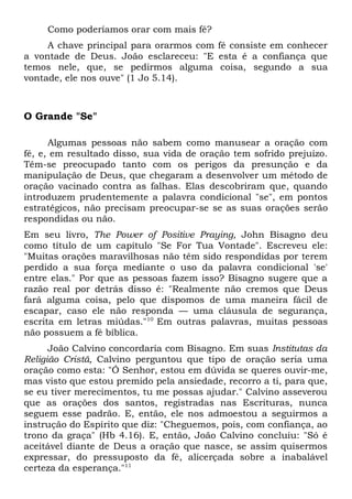 Como poderíamos orar com mais fé? 
A chave principal para orarmos com fé consiste em conhecer 
a vontade de Deus. João esclareceu: "E esta é a confiança que 
temos nele, que, se pedirmos alguma coisa, segundo a sua 
vontade, ele nos ouve" (1 Jo 5.14). 
O Grande "Se" 
Algumas pessoas não sabem como manusear a oração com 
fé, e, em resultado disso, sua vida de oração tem sofrido prejuízo. 
Têm-se preocupado tanto com os perigos da presunção e da 
manipulação de Deus, que chegaram a desenvolver um método de 
oração vacinado contra as falhas. Elas descobriram que, quando 
introduzem prudentemente a palavra condicional "se", em pontos 
estratégicos, não precisam preocupar-se se as suas orações serão 
respondidas ou não. 
Em seu livro, The Power of Positive Praying, John Bisagno deu 
como título de um capítulo "Se For Tua Vontade". Escreveu ele: 
"Muitas orações maravilhosas não têm sido respondidas por terem 
perdido a sua força mediante o uso da palavra condicional 'se' 
entre elas." Por que as pessoas fazem isso? Bisagno sugere que a 
razão real por detrás disso é: "Realmente não cremos que Deus 
fará alguma coisa, pelo que dispomos de uma maneira fácil de 
escapar, caso ele não responda — uma cláusula de segurança, 
escrita em letras miúdas."10 Em outras palavras, muitas pessoas 
não possuem a fé bíblica. 
João Calvino concordaria com Bisagno. Em suas Institutas da 
Religião Cristã, Calvino perguntou que tipo de oração seria uma 
oração como esta: "Ó Senhor, estou em dúvida se queres ouvir-me, 
mas visto que estou premido pela ansiedade, recorro a ti, para que, 
se eu tiver merecimentos, tu me possas ajudar." Calvino asseverou 
que as orações dos santos, registradas nas Escrituras, nunca 
seguem esse padrão. E, então, ele nos admoestou a seguirmos a 
instrução do Espírito que diz: "Cheguemos, pois, com confiança, ao 
trono da graça" (Hb 4.16). E, então, João Calvino concluiu: "Só é 
aceitável diante de Deus a oração que nasce, se assim quisermos 
expressar, do pressuposto da fé, alicerçada sobre a inabalável 
certeza da esperança."11 
 