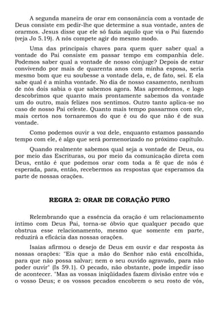 A segunda maneira de orar em consonância com a vontade de 
Deus consiste em pedir-lhe que determine a sua vontade, antes de 
orarmos. Jesus disse que ele só fazia aquilo que via o Pai fazendo 
(veja Jo 5.19). A nós compete agir do mesmo modo. 
Uma das principais chaves para quem quer saber qual a 
vontade do Pai consiste em passar tempo em companhia dele. 
Podemos saber qual a vontade de nosso cônjuge? Depois de estar 
convivendo por mais de quarenta anos com minha esposa, seria 
mesmo bom que eu soubesse a vontade dela, e, de fato, sei. E ela 
sabe qual é a minha vontade. No dia de nosso casamento, nenhum 
de nós dois sabia o que sabemos agora. Mas aprendemos, e logo 
descobrimos que quanto mais prontamente sabemos da vontade 
um do outro, mais felizes nos sentimos. Outro tanto aplica-se no 
caso de nosso Pai celeste. Quanto mais tempo passarmos com ele, 
mais certos nos tornaremos do que é ou do que não é de sua 
vontade. 
Como podemos ouvir a voz dele, enquanto estamos passando 
tempo com ele, é algo que será pormenorizado no próximo capítulo. 
Quando realmente sabemos qual seja a vontade de Deus, ou 
por meio das Escrituras, ou por meio da comunicação direta com 
Deus, então é que podemos orar com toda a fé que de nós é 
esperada, para, então, recebermos as respostas que esperamos da 
parte de nossas orações. 
REGRA 2: ORAR DE CORAÇÃO PURO 
Relembrando que a essência da oração é um relacionamento 
íntimo com Deus Pai, torna-se óbvio que qualquer pecado que 
obstrua esse relacionamento, mesmo que somente em parte, 
reduzirá a eficácia das nossas orações. 
Isaías afirmou o desejo de Deus em ouvir e dar resposta às 
nossas orações: "Eis que a mão do Senhor não está encolhida, 
para que não possa salvar; nem o seu ouvido agravado, para não 
poder ouvir" (Is 59.1). O pecado, não obstante, pode impedir isso 
de acontecer. "Mas as vossas iniqüidades fazem divisão entre vós e 
o vosso Deus; e os vossos pecados encobrem o seu rosto de vós, 
 