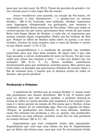 para que vos não ouça" (Is 59.2). Tratar da questão do pecado e ter 
um coração puro é uma regra fixa da oração. 
Jesus reconheceu isso quando, na oração do Pai-nosso, ele 
nos ensinou a orar diariamente: "...e perdoa-nos as nossas 
dívidas..." (Mt 6.12). Contudo, essa tradução, "dívidas" representa 
uma linguagem ultrapassada em português, que mascara o 
verdadeiro sentido dessa sentença do Pai-nosso. Visto que todos os 
crentes pecam vez por outra, precisamos ficar certos de que nossa 
ficha está limpa diante do Senhor, a cada dia, se esperamos que 
nossas orações sejam respondidas. Pedro nos fez lembrar do fato 
que "Porque os olhos do Senhor estão sobre os justos, e os seus 
ouvidos, atentos às suas orações; mas o rosto do Senhor é contra 
os que fazem males" (1 Pe 3.12). 
O arrependimento e a confissão de pecados são medidas 
essenciais para que haja boas orações. De igual valor é que não 
haja pecados a serem confessados de novo no futuro. Foi por essa 
razão que Jesus nos ensinou a orar: "...e não nos deixes cair em 
tentação" (Mt 6.13, V. A.). Essas medidas contribuem 
decisivamente para que tenhamos corações puros. Mas parece que 
entre todos os pecados que precisamos eliminar de nossas vidas, a 
fim de orarmos bem, é aquele que se destaca acima de todos os 
demais: não querer perdoar. 
Perdoando o Próximo 
A seqüência de "perdoa-nos as nossas dívidas" é "assim como 
nós perdoamos aos nossos devedores" (Mt 6.12). O motivo pelo 
qual eu afirmei que não querer perdoar o próximo destaca-se 
acima de todos os outros pecados que impedem a boa oração é que 
essa é a única porção da oração do Pai-nosso que o Senhor Jesus 
reforçou, depois de ter salientado algo. Pois em seguida ele disse: 
"Porque, se perdoardes aos homens as suas ofensas, também 
vosso Pai celestial vos perdoará a vós; se, porém, não perdoardes 
aos homens as suas ofensas, também vosso Pai vos não perdoará 
as vossas ofensas" (Mt 6.14, 15). 
Suponhamos que você realmente tenha sido injustiçado. 
Suponhamos que você seja uma vítima em boa fé. Suponhamos 
que as faltas não foram suas, mas que você foi severamente ferido 
 