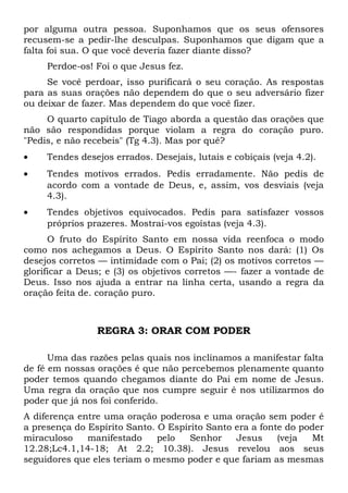 por alguma outra pessoa. Suponhamos que os seus ofensores 
recusem-se a pedir-lhe desculpas. Suponhamos que digam que a 
falta foi sua. O que você deveria fazer diante disso? 
Perdoe-os! Foi o que Jesus fez. 
Se você perdoar, isso purificará o seu coração. As respostas 
para as suas orações não dependem do que o seu adversário fizer 
ou deixar de fazer. Mas dependem do que você fizer. 
O quarto capítulo de Tiago aborda a questão das orações que 
não são respondidas porque violam a regra do coração puro. 
"Pedis, e não recebeis" (Tg 4.3). Mas por quê? 
· Tendes desejos errados. Desejais, lutais e cobiçais (veja 4.2). 
· Tendes motivos errados. Pedis erradamente. Não pedis de 
acordo com a vontade de Deus, e, assim, vos desviais (veja 
4.3). 
· Tendes objetivos equivocados. Pedis para satisfazer vossos 
próprios prazeres. Mostrai-vos egoístas (veja 4.3). 
O fruto do Espírito Santo em nossa vida reenfoca o modo 
como nos achegamos a Deus. O Espírito Santo nos dará: (1) Os 
desejos corretos — intimidade com o Pai; (2) os motivos corretos — 
glorificar a Deus; e (3) os objetivos corretos —- fazer a vontade de 
Deus. Isso nos ajuda a entrar na linha certa, usando a regra da 
oração feita de. coração puro. 
REGRA 3: ORAR COM PODER 
Uma das razões pelas quais nos inclinamos a manifestar falta 
de fé em nossas orações é que não percebemos plenamente quanto 
poder temos quando chegamos diante do Pai em nome de Jesus. 
Uma regra da oração que nos cumpre seguir é nos utilizarmos do 
poder que já nos foi conferido. 
A diferença entre uma oração poderosa e uma oração sem poder é 
a presença do Espírito Santo. O Espírito Santo era a fonte do poder 
miraculoso manifestado pelo Senhor Jesus (veja Mt 
12.28;Lc4.1,14-18; At 2.2; 10.38). Jesus revelou aos seus 
seguidores que eles teriam o mesmo poder e que fariam as mesmas 
 