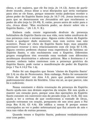 obras, e até maiores, que ele fez (veja Jo 14.12). Antes de partir 
deste mundo, Jesus disse a seus discípulos que seria vantajoso 
para eles se ele fosse, porque somente então poderiam receber o 
pleno poder do Espírito Santo (veja Jo 16.7-14). Jesus instruiu-os 
para que se demorassem em Jerusalém até que recebessem o 
poder do alto (veja Lc 24.49). E, então, pouco antes de subir para o 
céu, Jesus disse: "Mas recebereis poder, ao descer sobre vós o 
Espírito Santo..." (At 1.8, V. R.). 
Embora cada crente regenerado desfrute da presença 
habitadora do Espírito Santo em sua vida, nem todos usufruem de 
sua presença com o mesmo grau. Alguns estão cheios do Espírito 
Santo a qualquer dado momento; mas com outros isso não 
acontece. Posso ser cheio do Espírito Santo hoje; mas amanhã 
precisarei renovar o meu relacionamento com ele (veja Ef 5.18). 
Alguns crentes preferem chamar essa experiência de batismo no 
Espírito Santo, e não enchimento com o Espírito. Diferentes 
grupos evangélicos têm revestido essa verdade com diferentes 
arcabouços doutrinários e adornos práticos. Mas o fenômeno é o 
mesmo: embora todos contemos com a presença genérica do 
Espírito Santo, pode variar a manifestação do poder do Espírito 
(veja 1 Tm 4.14;2 Tm 1.6). 
Pedro foi um daqueles que foram "cheios do Espírito Santo" 
(At 2.4) no dia de Pentecostes. Sem embargo, Pedro foi novamente 
"cheio do Espírito" em Atos 4.8, para que pudesse ministrar 
poderosamente diante do Sinédrio. Uma vez só, ao que parece, não 
foi o suficiente. 
Nossa constante e diária renovação da presença do Espírito 
Santo ajuda-nos nos demais aspectos da oração. Ele nos ajuda a 
manter um coração puro, porque uma das operações do Espírito 
Santo consiste em convencer-nos do pecado (veja Jo 16.8). Ele nos 
ajuda a ter a certeza de que conhecemos a vontade de Deus, 
quando entramos cm oração, porquanto ele nos atrai para o Pai 
(veja Rm 8.16; Gl 4.6). Ele edifica a nossa fé porque somos 
encorajados ao ver o poder sobrenatural que flui através de nós e 
toca nas vidas de outras pessoas. 
Quando temos o Espírito Santo, podemos verdadeiramente 
orar com poder. 
 