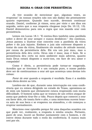 REGRA 4: ORAR COM PERSISTÊNCIA 
Já tive ocasião de mencionar que, algumas vezes, as 
respostas" às nossas orações não nos são dadas tão prontamente 
quanto esperamos. Quando isso sucede, devemos continuar 
orando. Daniel, conforme já vimos, orou por vinte e um dias em 
seguida, antes que a sua resposta chegasse (veja Dn 10.12, 13). 
Daniel demonstrou para nós a regra que nos manda orar com 
persistência. 
Lemos em Lucas 18.1: "E contou-lhes também uma parábola 
sobre o dever de orar sempre e nunca desfalecer." Ato contínuo, 
Jesus passou a ilustrar esse conceito com a parábola da viúva 
pobre e do juiz injusto. Embora o juiz não estivesse disposto a 
tratar do caso da viúva, finalmente ele mudou de atitude mental, 
por causa da persistência dela. Ele era um juiz mau, mas a 
persistência dela deu certo. Deus não é mau; mas é bom. Se a 
persistência deu certo no meio ambiente mais adverso, quanto 
mais Deus estará disposto a ouvir-nos, em face de seu amor e 
compaixão! 
Como é óbvio, a persistência pode tornar-se exagerada. 
Acredito que se tivermos fé e um coração puro, o nosso padrão 
deve ser de continuarmos a orar até que aconteça uma destas três 
coisas: 
Parar de orar quando a resposta é recebida. Essa é a medida 
mais óbvia dentre as três. 
Lembro-me de que, durante uma interrupção em uma confe-rência 
que eu estava dirigindo no estado do Texas, aproximou-se 
de mim um homem que obviamente estava respirando com muita 
dificuldade. O homem sabia que se tratava de um crítico ataque de 
asma que poderia tirar-lhe a vida. Pouco depois que comecei a orar 
em favor dele, ele tossiu forte e alto, e uma misteriosa nuvem bran-ca 
saiu de sua boca e se evaporou na atmosfera, e ele começou a 
respirar normalmente. 
Menciono esse episódio porque foi uma daquelas ocasiões em 
que pude ver, realmente, a resposta à minha oração. Portanto, 
parei de orar, louvei ao Senhor juntamente com o homem, e ele 
esteve ótimo durante todo o resto da conferência. E nunca mais 
orei por ele. 
 
