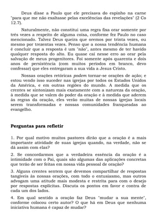 Deus disse a Paulo que ele precisava do espinho na carne 
"para que me não exaltasse pelas excelências das revelações" (2 Co 
12.7). 
Naturalmente, não constitui uma regra fixa orar somente por 
três vezes a respeito de alguma coisa, conforme fez Paulo no caso 
mencionado. Talvez Deus queira que oremos por trinta vezes, ou 
mesmo por trezentas vezes. Penso que a nossa tendência humana 
é concluir que a resposta é um "não", antes mesmo de ter havido 
qualquer resposta do alto. Eu quase caí nesse erro ao orar pela 
salvação de meus progenitores. Foi somente após quarenta e dois 
anos de persistência (com muitos períodos em branco, devo 
confessar) que eles entregaram a sua vida a Jesus Cristo. 
Nossas orações retóricas podem tornar-se orações de ação; e 
estou vendo isso suceder nas igrejas por todos os Estados Unidos 
da América, e em outras regiões do mundo. A medida que os 
crentes se sintonizam mais exatamente com a natureza da oração, 
à medida que se valem do poder da oração e à medida que aderem 
às regras da oração, eles verão muitas de nossas igrejas locais 
serem transformadas e nossas comunidades franqueadas ao 
evangelho. 
Perguntas para refletir 
1. Por qual motivo muitos pastores dirão que a oração é a mais 
importante atividade de suas igrejas quando, na verdade, não se 
dá assim com elas? 
2. Se concordarmos que a verdadeira essência da oração é a 
intimidade com o Pai, quais são algumas das aplicações concretas 
que terão de ser feitas em nossa vida pessoal de oração? 
3. Alguns crentes sentem que devemos compartilhar de respostas 
tangíveis às nossas orações, com todo o entusiasmo, mas outros 
advogam uma atitude mais modesta e restrita para com o desejo 
por respostas explícitas. Discuta os pontos em favor e contra de 
cada um dos lados. 
4. Em qual sentido a oração faz Deus "mudar a sua mente", 
conforme colocou certo autor? O que há em Deus que nenhuma 
iniciativa humana é capaz de mudar? 
 