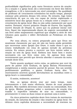 profundidade significativa pela vasta literatura acerca da oração: 
(1) a oração e a igreja local; (2) a intercessão em favor dos líderes 
evangélicos; e (3) a intercessão em nível estratégico. Na qualidade 
de professor de crescimento eclesiástico há muito tempo, planejei 
começar pela primeira dessas três áreas. No entanto, logo tomei 
consciência de que eu não era capaz de iniciar explorando o 
ministério local das igrejas locais ou a relação entre a oração e o 
crescimento da igreja local. Mas eu não sabia exatamente por qual 
motivo. Portanto, escrevi primeiro Oração de Guerra. Em seguida, 
escrevi Escudo de Oração. E, antes que eu pudesse iniciar este 
livro, fiquei tão impressionado diante da urgente necessidade de 
um livro sobre mapeamento espiritual que ampliei a série de três 
volumes para quatro e editei Derrubando as Fortalezas em Sua 
Cidade. 
Por essa altura, eu estava preparado para que Deus me 
mostrasse claramente por que ele não me havia ainda permitido 
que escrevesse antes Igrejas Que Oram. A razão disso é que eu 
estava trabalhando em cima de apenas metade da premissa 
correta. Eu estava prestes a escrever um livro inteiro sobre a 
oração no seio da igreja local. Embora isso fosse bom e muito 
necessário em um livro como este, foi apenas bem mais 
recentemente que percebi que deveria abordar o assunto da outra 
metade deste livro. 
Tanto quanto qualquer outra coisa, as palavras que ouvi da 
parte do pastor Jack Graham, da Igreja Batista Prestonwood, 
completaram a minha maneira parcial de pensar. Em um sentido 
perfeitamente profético, o pastor Graham havia dito: "O 
reavivamento ocorrerá quando derrubarmos as muralhas entre a 
igreja local e a comunidade". 
E assim, realmente, acontece! 
Sim, as igrejas devem orar por mais tempo, mais 
intensamente e com maior eficiência, dentro de suas próprias 
paredes. Mas também deveriam estar orando na comunidade, fora 
da igreja. Minhas pesquisas sobre o movimento de oração têm 
trazido à superfície métodos de orar na comunidade, e 
prontamente vi como as duas coisas se ajustam uma à outra. 
Os cinco primeiros capítulos deste livro tratam do movimento 
da oração, da natureza da oração e das orações na igreja local. Os 
últimos cinco capítulos destacam a necessidade de orarmos na 
 