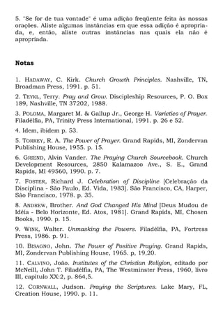 5. "Se for de tua vontade" é uma adição freqüente feita às nossas 
orações. Aliste algumas instâncias em que essa adição é apropria-da, 
e, então, aliste outras instâncias nas quais ela não é 
apropriada. 
Notas 
1. HADAWAY, C. Kirk. Church Growth Principles. Nashville, TN, 
Broadman Press, 1991. p. 51. 
2. TEYKL, Terry. Pray and Grow. Discipleship Resources, P. O. Box 
189, Nashville, TN 37202, 1988. 
3. POLOMA, Margaret M. & Gallup Jr., George H. Varieties of Prayer. 
Filadélfia, PA, Trinity Press International, 1991. p. 26 e 52. 
4. Idem, ibidem p. 53. 
5. TORREY, R. A. The Power of Prayer. Grand Rapids, MI, Zondervan 
Publishing House, 1955. p. 15. 
6. GRIEND, Alvin Vander. The Praying Church Sourcebook. Church 
Development Resources, 2850 Kalamazoo Ave., S. E., Grand 
Rapids, MI 49560, 1990. p. 7. 
7. FOSTER, Richard J. Celebration of Discipline [Celebração da 
Disciplina - São Paulo, Ed. Vida, 1983]. São Francisco, CA, Harper, 
São Francisco, 1978. p. 35. 
8. ANDREW, Brother. And God Changed His Mind [Deus Mudou de 
Idéia - Belo Horizonte, Ed. Atos, 1981]. Grand Rapids, MI, Chosen 
Books, 1990. p. 15. 
9. WINK, Walter. Unmasking the Powers. Filadélfia, PA, Fortress 
Press, 1986. p. 91. 
10. BISAGNO, John. The Power of Positive Praying. Grand Rapids, 
MI, Zondervan Publishing House, 1965. p, 19,20. 
11. CALVINO, João. Institutes of the Christian Religion, editado por 
McNeill, John T. Filadélfia, PA, The Westminster Press, 1960, livro 
III, capítulo XX:2, p. 864,5. 
12. CORNWALL, Judson. Praying the Scriptures. Lake Mary, FL, 
Creation House, 1990. p. 11. 
 