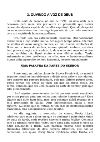 3. OUVINDO A VOZ DE DEUS 
Certa noite de sábado, no ano de 1991, foi uma noite sem 
descanso para mim. Vez por outra eu pressentia que estava 
ocorrendo alguma espécie de batalha espiritual. Quando despertei 
do sono, eu estava com uma vaga impressão de que tinha sonhado 
com um espírito de homossexualismo. 
Ora, tudo isso era extremamente incomum. Ordinariamente 
durmo bem e não sonho muito. Até algum tempo atrás, diferente 
de muitos de meus amigos crentes, eu não recebia revelações de 
Deus sob a forma de sonhos; mesmo quando sonhava, eu dava 
bem pouca atenção aos sonhos. E, de acordo com meu velho cos-tume, 
também não liguei muito a esse último sonho. Tenho 
enfrentado muitos problemas na vida, mas o homossexualismo 
nunca tinha aparecido no meu horizonte, mesmo remotamente. 
UMA PALAVRA DA PARTE DO SENHOR 
Entretanto, na minha classe de Escola Dominical, na manhã 
seguinte, senti-me impulsionado a dirigir uma palavra aos alunos. 
Isso também me pareceu incomum, pois nos últimos poucos anos, 
posso contar nos dedos as vezes em que agi desse modo. Eu 
sentia, contudo, que era uma palavra da parte do Senhor, pelo que 
falei publicamente. 
"Está alguém presente esta manhã que está sendo convidado 
por outra pessoa para que tenha uma relação homossexual? Esse 
alguém não quer fazer isso, mas está achando difícil recusar-se e 
está precisando de ajuda. Deus proporcionará ajuda a esse 
alguém." Eu sabia que se tratava de um caso de homossexualismo 
masculino, mas não mencionei esse detalhe. 
No dia seguinte, o tesoureiro da classe, Rocky Lloyd, 
telefonou para mim e disse-me que no domingo à noite tinha vindo 
ao culto da igreja, onde recebeu excelente ensino bíblico. Contente 
com os ensinos recebidos, voltou para casa para passar o resto da 
noite estudando a Bíblia. Mas naquela mesma noite recebeu 
chamadas telefônicas de dois homens diferentes, que não se 
conheciam, aos quais Rocky tinha testificado sobre Cristo, em 
 