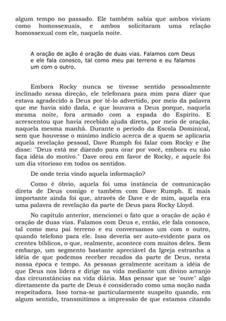 algum tempo no passado. Ele também sabia que ambos viviam 
como homossexuais, e ambos solicitaram uma relação 
homossexual com ele, naquela noite. 
A oração de ação é oração de duas vias. Falamos com Deus 
e ele fala conosco, tal como meu pai terreno e eu falamos 
um com o outro. 
Embora Rocky nunca se tivesse sentido pessoalmente 
inclinado nessa direção, ele telefonara para mim para dizer que 
estava agradecido a Deus por tê-lo advertido, por meio da palavra 
que me havia sido dada, e que louvava a Deus porque, naquela 
mesma noite, fora armado com a espada do Espírito. E 
acrescentou que havia recebido ajuda direta, por meio de oração, 
naquela mesma manhã. Durante o período da Escola Dominical, 
sem que houvesse o mínimo indício acerca de a quem se aplicaria 
aquela revelação pessoal, Dave Rumph foi falar com Rocky e lhe 
disse: "Deus está me dizendo para orar por você, embora eu não 
faça idéia do motivo." Dave orou em favor de Rocky, e aquele foi 
um dia vitorioso em todos os sentidos. 
De onde teria vindo aquela informação? 
Como é óbvio, aquela foi uma instância de comunicação 
direta de Deus comigo e também com Dave Rumph. E mais 
importante ainda foi que, através de Dave e de mim, aquela era 
uma palavra de revelação da parte de Deus para Rocky Lloyd. 
No capítulo anterior, mencionei o fato que a oração de ação é 
oração de duas vias. Falamos com Deus e, então, ele fala conosco, 
tal como meu pai terreno e eu conversamos um com o outro, 
quando telefono para ele. Isso deveria ser auto-evidente para os 
crentes bíblicos, o que, realmente, acontece com muitos deles. Sem 
embargo, um segmento bastante apreciável da Igreja estranha a 
idéia de que podemos receber recados da parte de Deus, nesta 
nossa época e tempo. As pessoas geralmente aceitam a idéia de 
que Deus nos lidera e dirige na vida mediante um divino arranjo 
das circunstâncias na vida diária. Mas pensar que se "ouve" algo 
diretamente da parte de Deus é considerado como uma noção nada 
respeitadora. Isso torna-se particularmente suspeito quando, em 
algum sentido, transmitimos a impressão de que estamos citando 
 