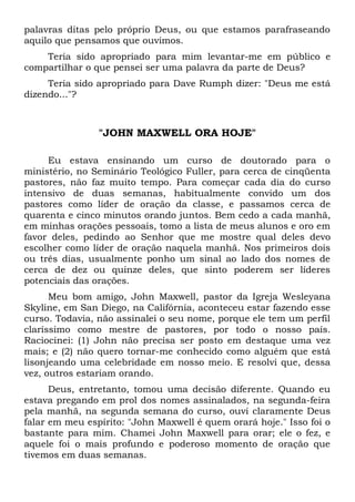 palavras ditas pelo próprio Deus, ou que estamos parafraseando 
aquilo que pensamos que ouvimos. 
Teria sido apropriado para mim levantar-me em público e 
compartilhar o que pensei ser uma palavra da parte de Deus? 
Teria sido apropriado para Dave Rumph dizer: "Deus me está 
dizendo..."? 
"JOHN MAXWELL ORA HOJE" 
Eu estava ensinando um curso de doutorado para o 
ministério, no Seminário Teológico Fuller, para cerca de cinqüenta 
pastores, não faz muito tempo. Para começar cada dia do curso 
intensivo de duas semanas, habitualmente convido um dos 
pastores como líder de oração da classe, e passamos cerca de 
quarenta e cinco minutos orando juntos. Bem cedo a cada manhã, 
em minhas orações pessoais, tomo a lista de meus alunos e oro em 
favor deles, pedindo ao Senhor que me mostre qual deles devo 
escolher como líder de oração naquela manhã. Nos primeiros dois 
ou três dias, usualmente ponho um sinal ao lado dos nomes de 
cerca de dez ou quinze deles, que sinto poderem ser líderes 
potenciais das orações. 
Meu bom amigo, John Maxwell, pastor da Igreja Wesleyana 
Skyline, em San Diego, na Califórnia, aconteceu estar fazendo esse 
curso. Todavia, não assinalei o seu nome, porque ele tem um perfil 
claríssimo como mestre de pastores, por todo o nosso país. 
Raciocinei: (1) John não precisa ser posto em destaque uma vez 
mais; e (2) não quero tornar-me conhecido como alguém que está 
lisonjeando uma celebridade em nosso meio. E resolvi que, dessa 
vez, outros estariam orando. 
Deus, entretanto, tomou uma decisão diferente. Quando eu 
estava pregando em prol dos nomes assinalados, na segunda-feira 
pela manhã, na segunda semana do curso, ouvi claramente Deus 
falar em meu espírito: "John Maxwell é quem orará hoje." Isso foi o 
bastante para mim. Chamei John Maxwell para orar; ele o fez, e 
aquele foi o mais profundo e poderoso momento de oração que 
tivemos em duas semanas. 
 
