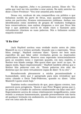 No dia seguinte, John e eu jantamos juntos. Disse ele: "Eu 
sabia que você me iria convidar a orar ontem. Na noite anterior eu 
disse a Dave Freshour: "Vou orar amanhã pela manhã." 
Dessa vez, nenhum de nós compartilhou em público o que 
tínhamos ouvido da parte de Deus, mas quando comparamos 
notas em particular, ficamos extremamente jubilosos. Ambos nos 
identificamos como membros de grupos de tradições teológicas 
bem conservadoras; mas ambos chegamos a crer que Deus fala 
hoje e que podemos ouvi-lo de modo claro o bastante para 
virtualmente citarmos as suas palavras. Nós o tínhamos ouvido 
naquela ocasião! 
"E Eu Cito" 
Jack Hayford aceitou essa verdade muito antes de John 
Maxwell ou eu a termos aceitado. Quando usa a expressão, "Deus 
falou comigo", Hayford costuma dizer: "Quero ser bem mais 
específico do que falar sobre revelações gerais ou impressões 
particulares interiores. Reservo essa expressão intencionalmente 
para as ocasiões raras e especiais quando, em meu espírito, o 
Senhor tem falado comigo. Não quero dizer que 'senti' ou que, 'de 
algum modo, fiquei impressionado'." Hayford também afirma que o 
Senhor fala palavras com ele. "Essas palavras têm sido tão 
distintas que me sinto virtualmente capaz de dizer: 'E eu cito'".1 
Reconhecendo plenamente a minha pecaminosidade e 
humanidade, sinto que é apropriado para mim reivindicar que 
estou citando o Deus Todo-Poderoso, quando eu disse: "John 
Maxwell é quem orará hoje." 
Também tenho consciência de que, para alguns crentes, isso 
parecerá pura arrogância. "Quem é que Peter Wagner pensa que é, 
ao ponto de o Criador do universo condescender em falar com ele?" 
Especialmente acerca de coisas relativamente insignificantes, como 
resistir a avanços homossexuais, quando provavelmente não havia 
ali qualquer tentação em andamento, ou chamar certa pessoa para 
orar em uma sala de aula. 
 