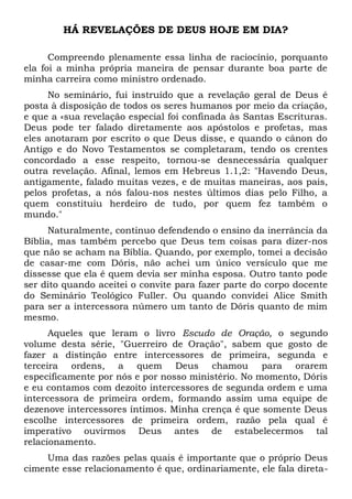 HÁ REVELAÇÕES DE DEUS HOJE EM DIA? 
Compreendo plenamente essa linha de raciocínio, porquanto 
ela foi a minha própria maneira de pensar durante boa parte de 
minha carreira como ministro ordenado. 
No seminário, fui instruído que a revelação geral de Deus é 
posta à disposição de todos os seres humanos por meio da criação, 
e que a «sua revelação especial foi confinada às Santas Escrituras. 
Deus pode ter falado diretamente aos apóstolos e profetas, mas 
eles anotaram por escrito o que Deus disse, e quando o cânon do 
Antigo e do Novo Testamentos se completaram, tendo os crentes 
concordado a esse respeito, tornou-se desnecessária qualquer 
outra revelação. Afinal, lemos em Hebreus 1.1,2: "Havendo Deus, 
antigamente, falado muitas vezes, e de muitas maneiras, aos pais, 
pelos profetas, a nós falou-nos nestes últimos dias pelo Filho, a 
quem constituiu herdeiro de tudo, por quem fez também o 
mundo." 
Naturalmente, continuo defendendo o ensino da inerrância da 
Bíblia, mas também percebo que Deus tem coisas para dizer-nos 
que não se acham na Bíblia. Quando, por exemplo, tomei a decisão 
de casar-me com Dóris, não achei um único versículo que me 
dissesse que ela é quem devia ser minha esposa. Outro tanto pode 
ser dito quando aceitei o convite para fazer parte do corpo docente 
do Seminário Teológico Fuller. Ou quando convidei Alice Smith 
para ser a intercessora número um tanto de Dóris quanto de mim 
mesmo. 
Aqueles que leram o livro Escudo de Oração, o segundo 
volume desta série, "Guerreiro de Oração", sabem que gosto de 
fazer a distinção entre intercessores de primeira, segunda e 
terceira ordens, a quem Deus chamou para orarem 
especificamente por nós e por nosso ministério. No momento, Dóris 
e eu contamos com dezoito intercessores de segunda ordem e uma 
intercessora de primeira ordem, formando assim uma equipe de 
dezenove intercessores íntimos. Minha crença é que somente Deus 
escolhe intercessores de primeira ordem, razão pela qual é 
imperativo ouvirmos Deus antes de estabelecermos tal 
relacionamento. 
Uma das razões pelas quais é importante que o próprio Deus 
cimente esse relacionamento é que, ordinariamente, ele fala direta- 
 