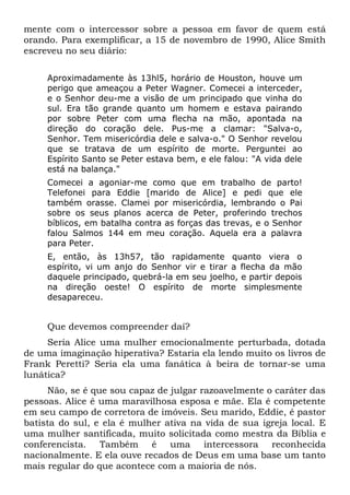 mente com o intercessor sobre a pessoa em favor de quem está 
orando. Para exemplificar, a 15 de novembro de 1990, Alice Smith 
escreveu no seu diário: 
Aproximadamente às 13hl5, horário de Houston, houve um 
perigo que ameaçou a Peter Wagner. Comecei a interceder, 
e o Senhor deu-me a visão de um principado que vinha do 
sul. Era tão grande quanto um homem e estava pairando 
por sobre Peter com uma flecha na mão, apontada na 
direção do coração dele. Pus-me a clamar: "Salva-o, 
Senhor. Tem misericórdia dele e salva-o." O Senhor revelou 
que se tratava de um espírito de morte. Perguntei ao 
Espírito Santo se Peter estava bem, e ele falou: "A vida dele 
está na balança." 
Comecei a agoniar-me como que em trabalho de parto! 
Telefonei para Eddie [marido de Alice] e pedi que ele 
também orasse. Clamei por misericórdia, lembrando o Pai 
sobre os seus planos acerca de Peter, proferindo trechos 
bíblicos, em batalha contra as forças das trevas, e o Senhor 
falou Salmos 144 em meu coração. Aquela era a palavra 
para Peter. 
E, então, às 13h57, tão rapidamente quanto viera o 
espírito, vi um anjo do Senhor vir e tirar a flecha da mão 
daquele principado, quebrá-la em seu joelho, e partir depois 
na direção oeste! O espírito de morte simplesmente 
desapareceu. 
Que devemos compreender daí? 
Seria Alice uma mulher emocionalmente perturbada, dotada 
de uma imaginação hiperativa? Estaria ela lendo muito os livros de 
Frank Peretti? Seria ela uma fanática à beira de tornar-se uma 
lunática? 
Não, se é que sou capaz de julgar razoavelmente o caráter das 
pessoas. Alice é uma maravilhosa esposa e mãe. Ela é competente 
em seu campo de corretora de imóveis. Seu marido, Eddie, é pastor 
batista do sul, e ela é mulher ativa na vida de sua igreja local. E 
uma mulher santificada, muito solicitada como mestra da Bíblia e 
conferencista. Também é uma intercessora reconhecida 
nacionalmente. E ela ouve recados de Deus em uma base um tanto 
mais regular do que acontece com a maioria de nós. 
 