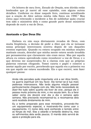 Os leitores de meu livro, Escudo de Oração, sem dúvida estão 
lembrados que já narrei ali esse episódio, com alguns outros 
detalhes. Conforme eu disse naquele livro, continuo acreditando 
que a oração de Alice salvou minha vida física em 1990.2 Mas 
estou aqui reiterando o incidente a fim de sublinhar quão crucial 
tem sido o ministério dela e como grande parte desse ministério 
depende de ouvir a voz de Deus. 
Anotando o Que Deus Diz 
Embora eu não ouça diretamente recados de Deus, com 
muita freqüência, a decisão de pedir a Alice que ela se tornasse 
nossa principal intercessora ocorreu depois de um daqueles 
eventos especiais. Quando eu estava ocupado em minhas orações 
matinais usuais, descobri que minha mente estava sendo invadida 
por pensamentos que claramente não eram meus. Mas por aquela 
altura eu estava aprendendo como reconhecer a voz de Deus; e o 
que deveras me surpreendeu foi a clareza com que as próprias 
palavras estavam chegando. Tomei caneta e papel e comecei a 
anotar aquilo por escrito, percebendo que aquela era a primeira vez 
em que aquilo me estava sucedendo. Eis o que escrevi, sem fazer 
qualquer pausa: 
Ainda não percebes quão importante virá a ser Alice Smith, 
na guerra espiritual em teu favor. Ela tornar-se-á tua mais 
poderosa intercessora. Não terás alguma relação pessoal 
particularmente chegada com ela. Não terás necessidade de 
dizer-lhe tudo sobre quanto ela tiver de orar, porque ela é 
pessoa muito próxima de mim, e me escuta bem. Eu a farei 
saber como ela deverá orar dia a dia e semana após 
semana. Não precisarás recompensá-la; a recompensa dela 
será recebida diretamente de mim. 
Eu a tenho preparado para esse ministério, provendo-lhe 
um equipamento especial, e mostrando-lhe como usar o 
equipamento. C) nome dela será conhecido e temido entre 
as forças do mal. Elas a odiarão e tentarão destruí-la, mas 
os sofrimentos dela serão poucos. O marido dela servirá de 
apoio e proteção para ela. 
 