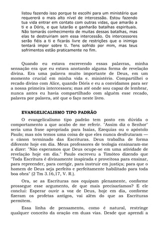 listou fazendo isso porque te escolhi para um ministério que 
requererá o mais alto nível de intercessão. Estou fazendo 
tua vida entrar em contato com outras vidas, que amarão a 
ti e a Dóris, e que lutarão e ganharão batalhas espirituais. 
Não tomarás conhecimento de muitas dessas batalhas, mas 
elas te destruiriam sem essa intercessão. Os intercessores 
serão fiéis a ti e ficarás livre de restrições que o inimigo 
tentará impor sobre ti. Tens sofrido por mim, mas teus 
sofrimentos estão praticamente no fim. 
Quando eu estava escrevendo essas palavras, minha 
sensação era que eu estava anotando alguma forma de revelação 
divina. Era uma palavra muito importante de Deus, em um 
momento crucial em minha vida e. ministério. Compartilhei o 
recado divino com Alice, quando Dóris e eu a convidamos para ser 
a nossa primeira intercessora; mas até onde sou capaz de lembrar, 
nunca antes eu havia compartilhado com alguém esse recado, 
palavra por palavra, até que o faço neste livro. 
EVANGELICALISMO TIPO PADRÃO 
O evangelicalismo tipo padrão tem posto em dúvida o 
comportamento a que acabo de me referir. "Assim diz o Senhor" 
seria uma frase apropriada para Isaías, Ezequias ou o apóstolo 
Paulo; mas nós temos uma coisa de que eles nunca desfrutaram — 
o cânon terminado das Escrituras. Deus trabalha de forma 
diferente hoje em dia. Meus professores de teologia ensinaram-me 
a dizer: "Não esperamos que Deus ocupe-se em uma atividade de 
revelação hoje em dia." Paulo escreveu a Timóteo dizendo que 
"Toda Escritura é divinamente inspirada e proveitosa para ensinar, 
para repreender, para corrigir, para instruir em justiça; para que o 
homem de Deus seja perfeito e perfeitamente habilitado para toda 
boa obra" (2 Tm 3.16,17, V. R.). 
Ora, se as Escrituras nos equipam plenamente, conforme 
prossegue esse argumento, de que mais precisaríamos? E ele 
conclui: Esperar ouvir a voz de Deus, hoje em dia, conforme 
fizeram os profetas antigos, vai além do que as Escrituras 
permitem. 
Essa linha de pensamento, como é natural, restringe 
qualquer conceito da oração em duas vias. Desde que aprendi a 
 
