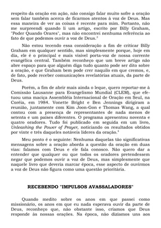 respeito da oração em ação, não consigo falar muito sofre a oração 
sem falar também acerca de ficarmos atentos à voz de Deus. Mas 
essa maneira de ver as coisas é recente para mim. Portanto, não 
me surpreendi quando li um artigo, escrito por Billy Graham, 
"Poder Quando Orares", mas não encontrei nenhuma referência ao 
fato de que podemos ouvir a voz de Deus.3 
Não estou tecendo essa consideração a fim de criticar Billy 
Graham em qualquer sentido, mas simplesmente porque, hoje em 
dia, ele é o principal e mais visível porta-voz de nossa corrente 
evangélica central. Também reconheço que um breve artigo não 
abre espaço para que alguém diga tudo quanto pode ser dito sobre 
a oração, e que Graham bem pode crer naquilo em que cremos, e, 
de fato, pode receber comunicações revelatórias atuais, da parte de 
Deus. 
Porém, a fim de abrir mais ainda o leque, quero reportar-me à 
Comissão Lausanne para Evangelismo Mundial (CLEM), que efe-tuou 
uma maciça Assembléia Internacional de Oração em Seul, na 
Coréia, em 1984. Vonette Bright e Ben Jennings dirigiram a 
reunião, juntamente com Kim Joon-Gon e Thomas Wang, a qual 
contou com a presença de representantes de nada menos de 
setenta e um países diferentes. O programa apresentou noventa e 
quatro oradores. Tudo foi publicado em seguida em um livro, 
Unleashing the Power of Prayer, noticiando os resultados obtidos 
por vinte e três daqueles notáveis líderes da oração.4 
Meu ponto é o seguinte: Nenhuma daquelas tão significativas 
mensagens sobre a oração aborda a questão da oração em duas 
vias: falamos com Deus e ele fala conosco. Não quero dar a 
entender que qualquer ou que todos os oradores pretendessem 
negar que podemos ouvir a voz de Deus, mas simplesmente que 
naquele livro que deveria marcar época, esse aspecto de ouvirmos 
a voz de Deus não figura como uma questão prioritária. 
RECEBENDO "IMPULSOS AVASSALADORES" 
Quando medito sobre os anos em que passei como 
missionário, os anos em que eu nada esperava ouvir da parte de 
Deus, reconheço que, não obstante isso, críamos que Deus 
responde às nossas orações. Na época, não dizíamos uns aos 
 