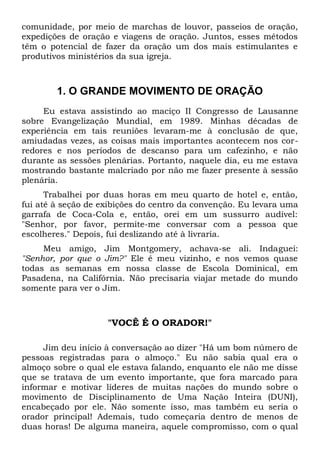 comunidade, por meio de marchas de louvor, passeios de oração, 
expedições de oração e viagens de oração. Juntos, esses métodos 
têm o potencial de fazer da oração um dos mais estimulantes e 
produtivos ministérios da sua igreja. 
1. O GRANDE MOVIMENTO DE ORAÇÃO 
Eu estava assistindo ao maciço II Congresso de Lausanne 
sobre Evangelização Mundial, em 1989. Minhas décadas de 
experiência em tais reuniões levaram-me à conclusão de que, 
amiudadas vezes, as coisas mais importantes acontecem nos cor-redores 
e nos períodos de descanso para um cafezinho, e não 
durante as sessões plenárias. Portanto, naquele dia, eu me estava 
mostrando bastante malcriado por não me fazer presente à sessão 
plenária. 
Trabalhei por duas horas em meu quarto de hotel e, então, 
fui até à seção de exibições do centro da convenção. Eu levara uma 
garrafa de Coca-Cola e, então, orei em um sussurro audível: 
"Senhor, por favor, permite-me conversar com a pessoa que 
escolheres." Depois, fui deslizando até à livraria. 
Meu amigo, Jim Montgomery, achava-se ali. Indaguei: 
"Senhor, por que o Jim?" Ele é meu vizinho, e nos vemos quase 
todas as semanas em nossa classe de Escola Dominical, em 
Pasadena, na Califórnia. Não precisaria viajar metade do mundo 
somente para ver o Jim. 
"VOCÊ É O ORADOR!" 
Jim deu início à conversação ao dizer "Há um bom número de 
pessoas registradas para o almoço." Eu não sabia qual era o 
almoço sobre o qual ele estava falando, enquanto ele não me disse 
que se tratava de um evento importante, que fora marcado para 
informar e motivar líderes de muitas nações do mundo sobre o 
movimento de Disciplinamento de Uma Nação Inteira (DUNI), 
encabeçado por ele. Não somente isso, mas também eu seria o 
orador principal! Ademais, tudo começaria dentro de menos de 
duas horas! De alguma maneira, aquele compromisso, com o qual 
 