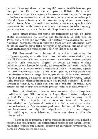outros: "Deus me disse isto ou aquilo". Antes, testificávamos, por 
exemplo, que Deus "me chamou para a Bolívia". Usualmente 
acreditávamos que as respostas às nossas orações eram dadas por 
meio das circunstâncias subseqüentes, todas elas arrumadas pela 
mão do Deus soberano, e não através de qualquer comunicação 
verbal direta. Mas um artigo de revista evangélica, que li ainda 
recentemente, lembrou-me que também éramos guiados por algo 
que nos acostumamos a chamar de "impulsos avassaladores". 
Esse artigo girava em torno do ministério de um de meus 
chefes missionários na Bolívia, Bill Hammond. Lá pelo ano de 
1950, ano em que me converti, Bill e outros missionários da South 
American Missions estavam tentando fazer um contato inicial com 
os índios Ayorés, uma tribo selvagem e aguerrida, que anos antes 
havia matado cinco missionários da New Tribes Mission. 
Bill Hammond, que vinha orando para fazer contato com os 
indígenas Ayorés, certo dia "sentiu um impulso avassalador" para 
ir a El Encanto. Não era coisa natural a ser feito, mesmo porque 
requeria uma exaustiva viagem de cerca de cento e vinte 
quilômetros em lombo de cavalo, atravessando um hostil trecho de 
florestas, além do que corria a estação chuvosa. No entanto, aquele 
impulso "não desaparecia". E assim Bill partiu, na companhia de 
um obreiro boliviano, Angel Bravo, que tinha vindo à sua procura. 
Naquela manhã, de acordo com a autora, Edith Norwood, "Angel 
tinha recebido idêntico impulso que não parecia razoável". E assim 
fizeram a viagem, que mostrou ser uma jornada histórica. Eles 
estabeleceram o primeiro contato pacífico com os índios Ayorés.5 
Não há dúvidas, mesmo nas mentes dos evangélicos 
tradicionais, que Bill Hammond e Angel Bravo ouviram algo da 
parte de Deus. Deus disse a Hammond e a Bravo que fossem a El 
Encanto. Sem importar se chamamos isso de "impulso 
avassalador" ou "palavra de conhecimento", consideramos isso 
uma orientação suficientemente poderosa, da parte de Deus, para 
nos lançarmos em algo tão significativo como uma viagem 
ministerial que, potencialmente, punha em risco a vida dos 
missionários. 
Talvez tudo se resuma a uma questão de semântica. Talvez a 
maioria dos evangélicos, ao pensarem a respeito por algum tempo, 
realmente creiam em alguma espécie de atividade revelatória, da 
parte de Deus, em nossos dias. 
 