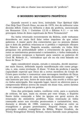 Mas que não se chame isso meramente de "profecia"! 
O MODERNO MOVIMENTO PROFÉTICO 
Quando escrevi o meu livro, intitulado Your Spiritual Gifts 
Can Help Your Church Grow, no ano de 1979, tive de enfrentar uma 
decisão difícil. Como eu definiria o dom da profecia, mencionado 
em Romanos 12.6; 1 Coríntios 12.10 e Efésios 4.11 — as três 
principais listas de dons espirituais do Novo Testamento? 
Eu tinha retornado recentemente da Bolívia, onde tínhamos 
descoberto ser mais fácil falar sobre impulsos do que sobre 
palavras. A maior parte dos comentários que eu possuía diziam 
que o dom da profecia relaciona-se à prédica e exposição eficazes 
da Palavra de Deus. Naquela ocasião, contudo, eu tinha feito 
pesquisas em profundidade sobre o crescimento da igreja local, 
entre os movimentos pentecostal e carismático, e tinha começado a 
ouvir pessoas corajosas o bastante para usarem as palavras de 
Cecil M. Robeck Jr., "reivindicar que ele ou ela está falando em 
favor de Deus."6 
Após considerável oração, estudo e consulta, decidi mostrar-me 
mais franco, definindo aquela manifestação não como prega-ção, 
e, sim, como revelação. E disse: "O dom da profecia é aquela 
capacidade especial que Deus dá a certos membros do Corpo de 
Cristo para receber e comunicar uma mensagem imediata de Deus 
ao seu povo, através de uma declaração divinamente ungida."7 E 
não lamento por isso. Antes de mais nada, não recebi a crítica que 
eu tinha antecipado. Em segundo lugar, lancei os alicerces para a 
compreensão bíblica acerca da oração em duas vias, antes mesmo 
de ter começado a pô-la em prática. 
Uma das principais razões, conforme creio, para a ausência 
de críticas, foi que, mais ou menos por esse tempo, o Espírito 
Santo tinha começado a falar às igrejas em geral acerca da 
renovação do ministério profético. Essa renovação já tinha 
começado antes nos círculos pentecostais e carismáticos; mas, 
durante a década de 1980, começou a espalhar-se entre os 
evangélicos e grupos protestantes. Naquele tempo, um dos 
principais eruditos evangélicos da Bíblia, Wayne Grudem, da 
Trinity Evangelical Divinity School, estava fazendo suas pesquisas 
 