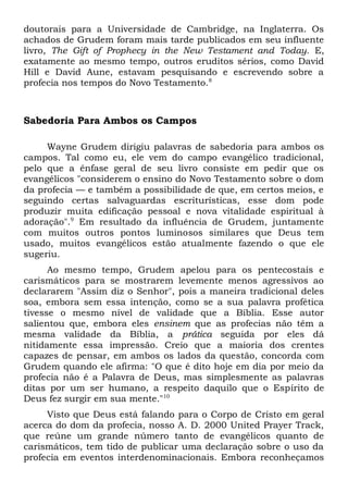 doutorais para a Universidade de Cambridge, na Inglaterra. Os 
achados de Grudem foram mais tarde publicados em seu influente 
livro, The Gift of Prophecy in the New Testament and Today. E, 
exatamente ao mesmo tempo, outros eruditos sérios, como David 
Hill e David Aune, estavam pesquisando e escrevendo sobre a 
profecia nos tempos do Novo Testamento.8 
Sabedoria Para Ambos os Campos 
Wayne Grudem dirigiu palavras de sabedoria para ambos os 
campos. Tal como eu, ele vem do campo evangélico tradicional, 
pelo que a ênfase geral de seu livro consiste em pedir que os 
evangélicos "considerem o ensino do Novo Testamento sobre o dom 
da profecia — e também a possibilidade de que, em certos meios, e 
seguindo certas salvaguardas escriturísticas, esse dom pode 
produzir muita edificação pessoal e nova vitalidade espiritual à 
adoração".9 Em resultado da influência de Grudem, juntamente 
com muitos outros pontos luminosos similares que Deus tem 
usado, muitos evangélicos estão atualmente fazendo o que ele 
sugeriu. 
Ao mesmo tempo, Grudem apelou para os pentecostais e 
carismáticos para se mostrarem levemente menos agressivos ao 
declararem "Assim diz o Senhor", pois a maneira tradicional deles 
soa, embora sem essa intenção, como se a sua palavra profética 
tivesse o mesmo nível de validade que a Bíblia. Esse autor 
salientou que, embora eles ensinem que as profecias não têm a 
mesma validade da Bíblia, a prática seguida por eles dá 
nitidamente essa impressão. Creio que a maioria dos crentes 
capazes de pensar, em ambos os lados da questão, concorda com 
Grudem quando ele afirma: "O que é dito hoje em dia por meio da 
profecia não é a Palavra de Deus, mas simplesmente as palavras 
ditas por um ser humano, a respeito daquilo que o Espírito de 
Deus fez surgir em sua mente."10 
Visto que Deus está falando para o Corpo de Cristo em geral 
acerca do dom da profecia, nosso A. D. 2000 United Prayer Track, 
que reúne um grande número tanto de evangélicos quanto de 
carismáticos, tem tido de publicar uma declaração sobre o uso da 
profecia em eventos interdenominacionais. Embora reconheçamos 
 