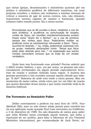que várias igrejas, denominações e ministérios queiram pôr em 
prática o ministério profético de diferentes maneiras, em suas 
próprias reuniões, e embora não tenhamos a mínima intenção de 
criticar a maneira de agir de outros crentes, nós, não obstante, 
requeremos normas capazes de manter a harmonia, quando 
estamos todos orando juntos. Eis a nossa norma: 
Encorajamos que se dê ouvidos a Deus, mediante o uso do 
dom profético. A prudência na comunicação de recados 
vindos de Deus, em reuniões interdenominacionais evitará 
frases como "assim diz o Senhor", ou o uso da primeira 
pessoa dos verbos para Deus. Poderíamos moldar as 
profecias como se estivéssemos retrucando a Deus: "Deus, 
ouvimos-te dizendo..." ou, então, poderemos expressar-nos 
ao grupo, mediante declarações como: "Penso que Deus 
pode estar dizendo para nós..." na expectação que outros 
crentes concordem conosco que se trata de um recado 
verdadeiro. 
Quão bem tem funcionado esse método? Preciso admitir que 
o difícil mudar hábitos, e que, vez por outra, as pessoas são emo-cionalmente 
arrebatadas em algum período especialmente fervo-roso 
de oração e acabam violando essas regras. A maioria das 
pessoas presentes a tais reuniões assume aquela atitude que inda-ga: 
"E daí?" Sabemos de onde está vindo a outra pessoa. Mas em 
momentos de maior calma, ainda estou por ver um líder de oração 
que queira discordar dessa norma e que tenha resolvido violá-la de 
maneira habitual. 
Um Terremoto no Seminário Fuller 
Defini corretamente a profecia em meu livro de 1979, Your 
Spiritual Gifts, mas eu não estava ainda pronto para envolver-me 
na sua aplicação cação quando Paul Cain aterrissou na Califórnia, 
a 3 de dezembro de 1988. Eu não dispunha de meios para saber 
que John Wimber havia convidado aquele homem, que tinha a 
reputação de ser profeta, para falar à liderança de seu Vineyard 
Ministries International, por recomendação de Jack Deere, ex- 
 