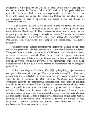 professor do Seminário de Dallas. E nem podia saber que aquele 
estranho, vindo do Texas, tinha confirmado a John, pelo telefone, 
que ele havia recebido uma mensagem da parte de Deus: um 
terremoto sacudiria o sul do estado da Califórnia, no dia em que 
ele chegasse, e que o epicentro do sismo seria por baixo do 
Seminário Fuller. 
Tudo quanto eu sabia na ocasião é que eu havia passado a 
maior parte do dia 3 de dezembro juntando livros do piso do meu 
escritório no Seminário Fuller, recolocando-os nas suas estantes, 
depois que um terremoto que atingiu a escala 5,0 abalara o estado 
naquela manhã. O epicentro ficou por baixo da Prefeitura de 
Pasadena, um quarteirão do campus do seminário. Realmente 
próximo! 
Considerando aquele memorável incidente, ainda assim meu 
ceticismo persistia. Estive presente a uma conferência na igreja 
Vineyard, em Anaheim, estado da Califórnia, um mês mais tarde, 
no mês de janeiro, ouvindo Paul Cain, e saí dali pouco convicto. 
Mas, depois que Dóris e eu jantamos com John e Carol Wimber, 
por duas vezes, naquele inverno e na primavera que se seguiu, 
fiquei convencido de que o novo movimento profético tinha chegado 
para ficar. 
O livro de Wayne Grudem, The Gift of Prophecy, ajudou-me a 
compreender o movimento profético pelo lado evangélico. Contudo, 
o livro que mais satisfatoriamente ajudou-me a compreender o mo-vimento 
foi o volume de Bill Hamon, Prophets and Personal 
Prophecy. Escrito da perspectiva pentecostal, esse livro de Hamon 
aborda tanto os pontos fortes quanto os pontos fracos da maneira 
como a profecia vinha sendo ensinada e praticada fazia algumas 
décadas. O livro ventila usos e abusos, igualmente. Apesar disso, 
usando todas as cautelas e desmentidos possíveis, Hamon afirmou 
ali que Deus "estabeleceu o ministério profético como uma voz de 
revelação e iluminação que revelará a mente de Cristo à raça 
humana".11 Mesmo assim, recomendo esse livro como o mais 
esclarecedor livro sobre esse assunto. 
 