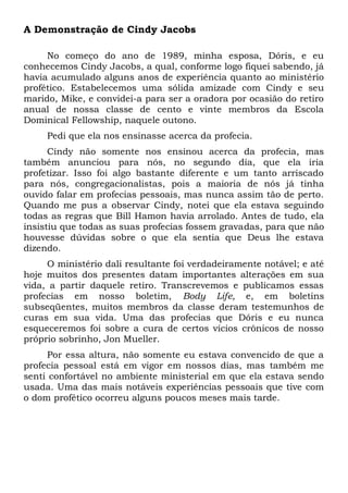 A Demonstração de Cindy Jacobs 
No começo do ano de 1989, minha esposa, Dóris, e eu 
conhecemos Cindy Jacobs, a qual, conforme logo fiquei sabendo, já 
havia acumulado alguns anos de experiência quanto ao ministério 
profético. Estabelecemos uma sólida amizade com Cindy e seu 
marido, Mike, e convidei-a para ser a oradora por ocasião do retiro 
anual de nossa classe de cento e vinte membros da Escola 
Dominical Fellowship, naquele outono. 
Pedi que ela nos ensinasse acerca da profecia. 
Cindy não somente nos ensinou acerca da profecia, mas 
também anunciou para nós, no segundo dia, que ela iria 
profetizar. Isso foi algo bastante diferente e um tanto arriscado 
para nós, congregacionalistas, pois a maioria de nós já tinha 
ouvido falar em profecias pessoais, mas nunca assim tão de perto. 
Quando me pus a observar Cindy, notei que ela estava seguindo 
todas as regras que Bill Hamon havia arrolado. Antes de tudo, ela 
insistiu que todas as suas profecias fossem gravadas, para que não 
houvesse dúvidas sobre o que ela sentia que Deus lhe estava 
dizendo. 
O ministério dali resultante foi verdadeiramente notável; e até 
hoje muitos dos presentes datam importantes alterações em sua 
vida, a partir daquele retiro. Transcrevemos e publicamos essas 
profecias em nosso boletim, Body Life, e, em boletins 
subseqüentes, muitos membros da classe deram testemunhos de 
curas em sua vida. Uma das profecias que Dóris e eu nunca 
esqueceremos foi sobre a cura de certos vícios crônicos de nosso 
próprio sobrinho, Jon Mueller. 
Por essa altura, não somente eu estava convencido de que a 
profecia pessoal está em vigor em nossos dias, mas também me 
senti confortável no ambiente ministerial em que ela estava sendo 
usada. Uma das mais notáveis experiências pessoais que tive com 
o dom profético ocorreu alguns poucos meses mais tarde. 
 