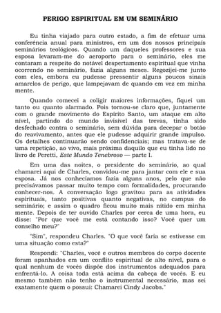 PERIGO ESPIRITUAL EM UM SEMINÁRIO 
Eu tinha viajado para outro estado, a fim de efetuar uma 
conferência anual para ministros, em um dos nossos principais 
seminários teológicos. Quando um daqueles professores e sua 
esposa levaram-me do aeroporto para o seminário, eles me 
contaram a respeito do notável despertamento espiritual que vinha 
ocorrendo no seminário, fazia alguns meses. Regozijei-me junto 
com eles, embora eu pudesse pressentir alguns poucos sinais 
amarelos de perigo, que lampejavam de quando em vez em minha 
mente. 
Quando comecei a coligir maiores informações, fiquei um 
tanto ou quanto alarmado. Pois tornou-se claro que, juntamente 
com o grande movimento do Espírito Santo, um ataque em alto 
nível, partindo do mundo invisível das trevas, tinha sido 
desfechado contra o seminário, sem dúvida para decepar o botão 
do reavivamento, antes que ele pudesse adquirir grande impulso. 
Os detalhes continuarão sendo confidenciais; mas tratava-se de 
uma repetição, ao vivo, mais próxima daquilo que eu tinha lido no 
livro de Peretti, Este Mundo Tenebroso — parte I. 
Em uma das noites, o presidente do seminário, ao qual 
chamarei aqui de Charles, convidou-me para jantar com ele e sua 
esposa. Já nos conhecíamos fazia alguns anos, pelo que não 
precisávamos passar muito tempo com formalidades, procurando 
conhecer-nos. A conversação logo gravitou para as atividades 
espirituais, tanto positivas quanto negativas, no campus do 
seminário; e assim o quadro ficou muito mais nítido em minha 
mente. Depois de ter ouvido Charles por cerca de uma hora, eu 
disse: "Por que você me está contando isso? Você quer um 
conselho meu?" 
"Sim", respondeu Charles. "O que você faria se estivesse em 
uma situação como esta?" 
Respondi: "Charles, você e outros membros do corpo docente 
foram apanhados em um conflito espiritual de alto nível, para o 
qual nenhum de vocês dispõe dos instrumentos adequados para 
enfrentá-lo. A coisa toda está acima da cabeça de vocês. E eu 
mesmo também não tenho o instrumental necessário, mas sei 
exatamente quem o possui: Chamarei Cindy Jacobs." 
 