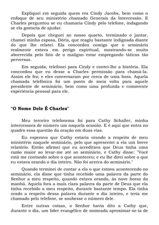 Expliquei em seguida quem era Cindy Jacobs, bem como o 
enfoque de seu ministério chamado Generais da Intercessão. E 
Charles perguntou se eu chamaria Cindy pelo telefone, indagando 
se ela gostaria de ajudar. 
Depois que cheguei ao nosso quarto, terminado o jantar, 
chamei minha esposa, Dóris, que reagiu bastante indignada diante 
do que lhe relatei. Ela concordou comigo que o seminário 
realmente estava em perigo espiritual, mostrando-se muito 
aborrecida pelo fato de o maligno estar empregando táticas tão 
perversas. 
Em seguida, telefonei para Cindy e contei-lhe a história. Ela 
concordou que eu desse a Charles permissão para chamá-la. 
Assim ele fez; e eles conversaram por cerca de uma hora. Aquela 
chamada telefônica foi um ponto de meia volta para aquele 
presidente de seminário, bem como uma profunda e comovente 
experiência pessoal para ele. 
"O Nome Dele É Charles" 
Meu terceiro telefonema foi para Cathy Schaller, minha 
intercessora de número um naquela ocasião. E é aqui que entra no 
quadro essa questão da oração em duas vias. 
Eu esperava que Cathy estaria orando a respeito de meu 
ministério naquele seminário, pelo que apresentei a ela um breve 
relatório. Então afirmei que eu acreditava que Deus tinha uma 
razão maior ao levar-me até ao seminário, e Cathy disse: "Você 
está me contando sobre o que aconteceu; e eu lhe direi sobre o que 
eu estava orando o dia inteiro. Não foi acerca do seminário." 
Quando terminei de contar a ela o que estava acontecendo no 
seminário, ela disse que tinha recebido uma palavra da parte do 
Senhor a meu respeito, quando estava orando, às nove horas da 
manhã. Aquela fora a mais clara palavra da parte de Deus que ela 
tinha recebido a meu respeito, durante bastante tempo. Ela tinha 
orado a respeito dessa palavra durante o dia inteiro, e teria me 
chamado pelo telefone, se soubesse o número dele. 
Entre outras coisas, o Senhor havia dito a Cathy que, 
durante o dia, um líder evangélico de nomeada aproximar-se-ia de 
 