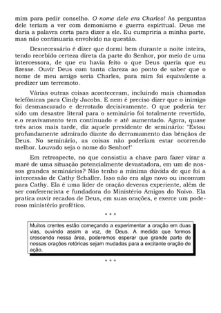 mim para pedir conselho. O nome dele era Charles! As perguntas 
dele teriam a ver com demonismo e guerra espiritual. Deus me 
daria a palavra certa para dizer a ele. Eu cumpriria a minha parte, 
mas não continuaria envolvido na questão. 
Desnecessário é dizer que dormi bem durante a noite inteira, 
tendo recebido certeza direta da parte do Senhor, por meio de uma 
intercessora, de que eu havia feito o que Deus queria que eu 
fizesse. Ouvir Deus com tanta clareza ao ponto de saber que o 
nome de meu amigo seria Charles, para mim foi equivalente a 
predizer um terremoto. 
Várias outras coisas aconteceram, incluindo mais chamadas 
telefônicas para Cindy Jacobs. E nem é preciso dizer que o inimigo 
foi desmascarado e derrotado decisivamente. O que poderia ter 
sido um desastre literal para o seminário foi totalmente revertido, 
e.o reavivamento tem continuado e até aumentado. Agora, quase 
três anos mais tarde, diz aquele presidente de seminário: "Estou 
profundamente admirado diante do derramamento das bênçãos de 
Deus. No seminário, as coisas não poderiam estar ocorrendo 
melhor. Louvado seja o nome do Senhor!" 
Em retrospecto, no que consistiu a chave para fazer virar a 
maré de uma situação potencialmente devastadora, em um de nos-sos 
grandes seminários? Não tenho a mínima dúvida de que foi a 
intercessão de Cathy Schaller. Isso não era algo novo ou incomum 
para Cathy. Ela é uma líder de oração deveras experiente, além de 
ser conferencista e fundadora do Ministério Amigos do Noivo. Ela 
pratica ouvir recados de Deus, em suas orações, e exerce um pode-roso 
ministério profético. 
* * * 
Muitos crentes estão começando a experimentar a oração em duas 
vias, ouvindo assim a voz, de Deus. A medida que formos 
crescendo nessa área, poderemos esperar que grande parte de 
nossas orações retóricas sejam mudadas para a excitante oração de 
ação. 
* * * 
 