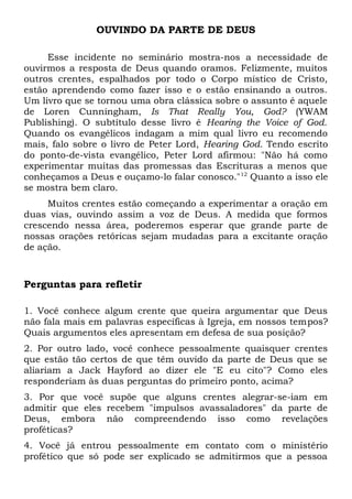OUVINDO DA PARTE DE DEUS 
Esse incidente no seminário mostra-nos a necessidade de 
ouvirmos a resposta de Deus quando oramos. Felizmente, muitos 
outros crentes, espalhados por todo o Corpo místico de Cristo, 
estão aprendendo como fazer isso e o estão ensinando a outros. 
Um livro que se tornou uma obra clássica sobre o assunto é aquele 
de Loren Cunningham, Is That Really You, God? (YWAM 
Publishing). O subtítulo desse livro é Hearing the Voice of God. 
Quando os evangélicos indagam a mim qual livro eu recomendo 
mais, falo sobre o livro de Peter Lord, Hearing God. Tendo escrito 
do ponto-de-vista evangélico, Peter Lord afirmou: "Não há como 
experimentar muitas das promessas das Escrituras a menos que 
conheçamos a Deus e ouçamo-lo falar conosco."12 Quanto a isso ele 
se mostra bem claro. 
Muitos crentes estão começando a experimentar a oração em 
duas vias, ouvindo assim a voz de Deus. A medida que formos 
crescendo nessa área, poderemos esperar que grande parte de 
nossas orações retóricas sejam mudadas para a excitante oração 
de ação. 
Perguntas para refletir 
1. Você conhece algum crente que queira argumentar que Deus 
não fala mais em palavras específicas à Igreja, em nossos tempos? 
Quais argumentos eles apresentam em defesa de sua posição? 
2. Por outro lado, você conhece pessoalmente quaisquer crentes 
que estão tão certos de que têm ouvido da parte de Deus que se 
aliariam a Jack Hayford ao dizer ele "E eu cito"? Como eles 
responderiam às duas perguntas do primeiro ponto, acima? 
3. Por que você supõe que alguns crentes alegrar-se-iam em 
admitir que eles recebem "impulsos avassaladores" da parte de 
Deus, embora não compreendendo isso como revelações 
proféticas? 
4. Você já entrou pessoalmente em contato com o ministério 
profético que só pode ser explicado se admitirmos que a pessoa 
 