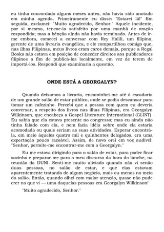 eu tinha concordado alguns meses antes, não havia sido anotado 
em minha agenda. Primeiramente eu disse: "Estarei lá!" Em 
seguida, exclamei: "Muito agradecido, Senhor." Aquele incidente, 
por si mesmo, ter-me-ia satisfeito por uma manhã de oração 
respondida; mas a bênção ainda não havia terminado. Antes de ir-me 
embora, comecei a conversar com Rey Halili, um filipino, 
gerente de uma livraria evangélica, e ele compartilhou comigo que, 
nas ilhas Filipinas, meus livros eram caros demais, porque a Regal 
Books não estava em posição de conceder direitos aos publicadores 
filipinos a fim de publicá-los localmente, em vez de terem de 
importá-los. Respondi que examinaria a questão. 
ONDE ESTÁ A GEORGALYN? 
Quando deixamos a livraria, encaminhei-me até à escadaria 
de um grande salão de estar público, onde se podia descansar para 
tomar um cafezinho. Percebi que a pessoa com quem eu deveria 
conversar, a respeito dos livros nas ilhas Filipinas, era Georgalyn 
Wilkinson, que encabeça a Gospel Literature International (GLINT). 
Eu sabia que ela estava presente no congresso; mas eu ainda não 
tinha falado com ela, e nem fazia idéia sobre onde ela estaria 
acomodada ou quais seriam as suas atividades. Esperar encontrá-la, 
em meio àqueles quatro mil e quinhentos delegados, era uma 
expectação pouco razoável. Assim, de novo orei em voz audível: 
"Senhor, permite-me encontrar-me com a Georgalyn." 
Eu me estava dirigindo para o salão de estar, para poder ficar 
sozinho e preparar-me para o meu discurso da hora do lanche, na 
reunião da DUNI. Senti-me muito aliviado quando não vi senão 
duas pessoas, no salão de estar, e que elas estavam 
aparentemente tratando de algum negócio, mais ou menos no meio 
do salão. Então, quando olhei com maior atenção, quase não pude 
crer no que vi — uma daquelas pessoas era Georgalyn Wilkinson! 
"Muito agradecido, Senhor." 
 