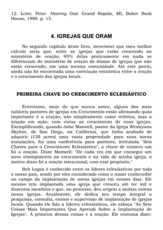 12. LORD, Peter. Hearing God. Grand Rapids, MI, Baker Book 
House, 1988. p. 15. 
4. IGREJAS QUE ORAM 
No segundo capítulo deste livro, mencionei que meu melhor 
cálculo seria que, entre as igrejas que estão crescendo no 
ministério de oração, 95% delas praticamente em nada se 
diferenciam do ministério de oração de dúzias de igrejas que não 
estão crescendo, em uma mesma comunidade. Até este ponto, 
ainda não foi encontrada uma correlação estatística entre a oração 
e o crescimento das igrejas locais. 
PRIMEIRA CHAVE DO CRESCIMENTO ECLESIÁSTICO 
Entretanto, mais do que nunca antes, alguns dos mais 
notáveis pastores de igrejas em Crescimento estão afirmando quão 
importante é a oração, não simplesmente como retórica, mas a 
oração em ação, com vistas ao crescimento de suas igrejas. 
Exemplificando, quando John Maxwell, pastor da Igreja Wesleyana 
Skyline, de San Diego, na Califórnia, que tinha acabado de 
adquirir (130 acres) uma vasta propriedade para suas novas 
instalações, fez uma conferência para pastores, intitulada "Seis 
Chaves para o Crescimento Eclesiástico", a chave de número um 
foi a oração. Disse Maxwell: "De cada vez em que consegui um 
novo irrompimento no crescimento e na vida de minha igreja, o 
motivo disso foi a oração intencional, com esse propósito." 
Bob Logan é conhecido entre os líderes eclesiásticos por todo 
o nosso país, sendo por eles considerado como o maior conhecedor 
no campo da implantação de novas igrejas em nossos dias. Ele 
mesmo tem implantado uma igreja que cresceu até ter mil e 
duzentos membros e que, no processo, deu origem a muitas outras 
novas igrejas. Atualmente, ele dedica seu tempo integral a 
pesquisas, consulta, ensino e supervisão de implantação de igrejas 
locais. Quando ele fala a líderes eclesiásticos, ele esboça "As Sete 
Coisas Mais Importantes Que Aprendi Sobre a Implantação de 
Igrejas". A primeira dessas coisas é a oração. Ele costuma dizer: 
 