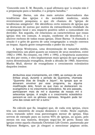"Concordo com E. M. Bounds, o qual afirmava que 'a oração não é 
a preparação para a batalha; é a própria batalha.'" 
George Barna, um dos mais astutos observadores das 
tendências das igrejas e da sociedade moderna, ainda 
recentemente pesquisou o que ele chamou de "igrejas de 
tendências amigáveis". Ele identificou certo número de igrejas que 
se destacam de outras por motivo da extraordinária vitalidade da 
congregação local e seu impacto positivo sobre a comunidade em 
derredor. Em seguida, ele relacionou as características que essas 
igrejas têm em comum. A oração, conforme ele descobriu, é o 
alicerce rochoso de todas essas igrejas. Disse Barna: "A chamada à 
oração é o grito de guerra de uma congregação: a oração convoca 
as tropas. Aquela gente compreendia o poder da oração."1 
A Igreja Wesleyana, uma denominação de tamanho médio, 
experimentou um platô quanto ao número de seus membros, entre 
1982 e 1990. No entanto, em 1991 e 1992, a freqüência aumentou 
em dez por cento, e eles implantaram mais igrejas do que qualquer 
outra denominação evangélica, desde a década de 1960. Asseverou 
Marlin Mull, diretor de evangelismo e crescimento eclesiástico 
daqueles irmãos: 
Atribuímos esse irrompimento, em 1989, ao começo de uma 
ênfase anual, durante o período da Quaresma, chamada 
"Quarenta Dias de Oração e Jejum". As igrejas que se 
deixaram envolver por esse programa, ou alguma 
modificação dele, foram as que mais se destacaram no 
evangelismo e no crescimento eclesiástico. No ano passado, 
participaram mais de mil e duzentas de nossas mil e 
setecentas igrejas. A oração e o crescimento eclesiástico 
parecem-se com os gêmeos siameses. Ninguém pode ter 
uma das coisas sem ter a outra.2 
No cálculo que fiz, imaginei que, de cada cem igrejas, cinco 
têm um ministério de oração dinâmico e vivido. Neste capítulo, 
estou tratando sobre essa porcentagem menor de igrejas. Elas 
servem de exemplo para os outros 95% de igrejas, as quais, pelo 
menos em sua maioria, desejam segui-las de perto. Essas são 
igrejas como aquela chamada Christian Life Center, pastoreada por 
Waymon Rodgers, que já cheguei a mencionar páginas atrás. 
 
