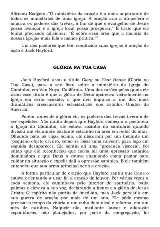 Afirmou Rodgers: "O ministério da oração é o mais importante de 
todos os ministérios de uma igreja. A oração cria a atmosfera e 
amarra os poderes das trevas, a fim de que o evangelho de Jesus 
possa avançar e a igreja local possa prosperar." É triste que ele 
tenha precisado adicionar: "É sobre essa área que a maioria de 
nossas igrejas mais fala e menos pratica."3 
Um dos pastores que têm conduzido suas igrejas à oração de 
ação é Jack Hayford. 
GLÓRIA NA TUA CASA 
Jack Hayford usou o título Glory on Your House (Glória na 
Tua Casa), para o seu livro sobre o ministério da Igreja do 
Caminho, em Van Nuys, Califórnia. Uma das razões pelas quais ele 
usou esse título é que a glória de Deus apareceu visivelmente na 
Igreja em certa ocasião, o que deu impulso a um dos mais 
dramáticos crescimentos eclesiásticos nos Estados Unidos da 
América. 
Porém, antes de a glória vir, os poderes das trevas tiveram de 
ser expelidos. Não muito depois que Hayford começou a pastorear 
a Igreja do Caminho, ele estava sozinho no santuário quando 
divisou um vislumbre bastante estranho na área em redor do altar. 
Olhando para as vigas acima, ele discerniu por um instante um 
"pequeno objeto escuro, como se fosse uma nuvem", para logo em 
seguida desaparecer. Ele sentiu ali uma "presença viscosa". Foi 
então que ele reconheceu que havia ali uma opressão satânica 
dominadora e que Deus o estava chamando como pastor para 
cuidar da situação e expelir dali a opressão satânica. E ele também 
entendeu que sua arma principal seria a oração. 
A forma particular de oração que Hayford sentiu que Deus o 
estava orientando a usar foi a oração de louvor. Por várias vezes a 
cada semana, ele caminhava pelo interior do santuário, batia 
palmas e elevava a sua voz, declarando a honra e a glória de Jesus 
Cristo. O espírito não partiu de imediato, mas Jack persistiu em 
sua guerra de oração por mais de um ano. Ele pôde mesmo 
precisar o tempo da vitória a um culto dominical e reforma, em um 
mês de outubro. Naquele dia, mediante louvor e adoração 
espontâneos, não planejados, por parte da congregação, foi 
 