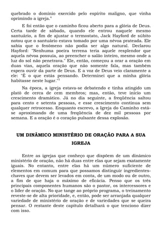 quebrado o domínio exercido pelo espírito maligno, que vinha 
oprimindo a igreja.4 
E foi então que o caminho ficou aberto para a glória de Deus. 
Certa tarde de sábado, quando ele entrou naquele mesmo 
santuário, a fim de ajustar o termostato, Jack Hayford de súbito 
notou que o santuário estava tomado por uma névoa prateada. Ele 
sabia que o fenômeno não podia ser algo natural. Declarou 
Hayford: "Nenhuma poeira terrena teria aquele resplendor que 
aquela névoa possuía, ao preencher o salão inteiro, mesmo onde a 
luz do sol não penetrava." Ele, então, começou a orar a oração em 
duas vias, aquela oração que não somente fala, mas também 
espera ouvir da parte de Deus. E a voz de Deus veio claramente a 
ele: "É o que estás pensando. Determinei que a minha glória 
habitasse neste lugar."5 
Na época, a igreja estava-se debatendo e tinha atingido um 
platô de cerca de cem membros; mas, então, teve início um 
crescimento dramático. Já no dia seguinte, a freqüência saltou 
para cento e setenta pessoas, e esse crescimento continua sem 
qualquer retrocesso. Enquanto escrevo, a Igreja do Caminho está-se 
aproximando de uma freqüência de dez mil pessoas por 
semana. E a oração é o coração pulsante dessa explosão. 
UM DINÂMICO MINISTÉRIO DE ORAÇÃO PARA A SUA 
IGREJA 
Entre as igrejas que conheço que dispõem de um dinâmico 
ministério de oração, não há duas entre elas que sejam exatamente 
iguais. No entanto, entre elas há um número suficiente de 
elementos em comum para que possamos distinguir ingredientes-chaves 
que devem ser levados em conta, de um modo ou de outro, 
a fim de que haja o máximo de eficácia. Penso que os três 
principais componentes humanos são o pastor, os intercessores e 
o líder de oração. No que tange ao próprio programa, o treinamento 
reveste-se de alta prioridade, e, então, pode ser arranjada qualquer 
variedade de ministério de oração e de variedades que se queira 
pensar. O restante deste capítulo detalhará o que tenciono dizer 
com isso. 
 
