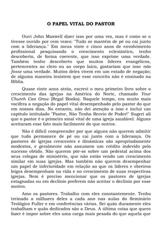 O PAPEL VITAL DO PASTOR 
Ouvi John Maxwell dizer isso por uma vez, mas é como se o 
tivesse ouvido por cem vezes: "Tudo se mantém de pé ou cai junto 
com a liderança." Em meus vinte e cinco anos de envolvimento 
profissional pesquisando o crescimento eclesiástico, tenho 
descoberto, de forma coerente, que isso exprime uma verdade. 
Também tenho descoberto que muitos líderes evangélicos, 
pertencentes ao clero ou ao corpo laico, gostariam que isso não 
fosse uma verdade. Muitos deles vivem em um estado de negação; 
de alguma maneira insistem que esse conceito não é ensinado na 
Bíblia. 
Quase vinte anos atrás, escrevi o meu primeiro livro sobre o 
crescimento das igrejas na América do Norte, chamado Your 
Church Can Grow (Regal Books). Naquele tempo, era muito mais 
vocifera a negação do papel vital desempenhado pelo pastor do que 
em nossos dias. No entanto, não dei atenção a isso e incluí um 
capítulo intitulado "Pastor, Não Tenha Receio de Poder!" Sugeri ali 
que o pastor é o primeiro sinal vital de uma igreja saudável. Alguns 
aceitaram esse fato mais facilmente do que outros. 
Não é difícil compreender por que alguns não querem admitir 
que tudo permanece de pé ou cai junto com a liderança. Os 
pastores de igrejas crescentes e dinâmicas são apropriadamente 
modestos, e geralmente não assumem um crédito indevido pelo 
sucesso obtido. Não querem pôr-se sobre um pedestal acima dos 
seus colegas de ministério, que não estão vendo um crescimento 
similar em suas igrejas. Mas também não querem desempenhar 
um papel de inferioridade em relação ao que os líderes e obreiros 
leigos desempenham na vida e no crescimento de suas respectivas 
igrejas. Nem é preciso mencionar que os pastores de igrejas 
estagnadas ou em declínio preferem não aceitar o declínio por esse 
motivo. 
Amo os pastores. Trabalho com eles constantemente. Tenho 
treinado a milhares deles a cada ano nas aulas do Seminário 
Teológico Fuller e em conferências várias. Sei quão duramente eles 
trabalham e quão dedicados são a Deus. A última coisa que quero 
fazer é impor sobre eles uma carga mais pesada do que aquela que 
 