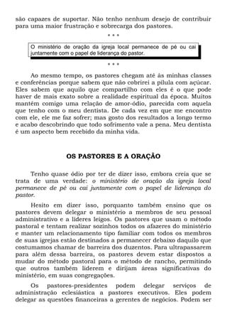 são capazes de suportar. Não tenho nenhum desejo de contribuir 
para uma maior frustração e sobrecarga dos pastores. 
* * * 
O ministério de oração da igreja local permanece de pé ou cai 
juntamente com o papel de liderança do pastor. 
* * * 
Ao mesmo tempo, os pastores chegam até às minhas classes 
e conferências porque sabem que não cobrirei a pílula com açúcar. 
Eles sabem que aquilo que compartilho com eles é o que pode 
haver de mais exato sobre a realidade espiritual da época. Muitos 
mantêm comigo uma relação de amor-ódio, parecida com aquela 
que tenho com o meu dentista. De cada vez em que me encontro 
com ele, ele me faz sofrer; mas gosto dos resultados a longo termo 
e acabo descobrindo que todo sofrimento vale a pena. Meu dentista 
é um aspecto bem recebido da minha vida. 
OS PASTORES E A ORAÇÃO 
Tenho quase ódio por ter de dizer isso, embora creia que se 
trata de uma verdade: o ministério de oração da igreja local 
permanece de pé ou cai juntamente com o papel de liderança do 
pastor. 
Hesito em dizer isso, porquanto também ensino que os 
pastores devem delegar o ministério a membros de seu pessoal 
administrativo e a líderes leigos. Os pastores que usam o método 
pastoral e tentam realizar sozinhos todos os afazeres do ministério 
e manter um relacionamento tipo familiar com todos os membros 
de suas igrejas estão destinados a permanecer debaixo daquilo que 
costumamos chamar de barreira dos duzentos. Para ultrapassarem 
para além dessa barreira, os pastores devem estar dispostos a 
mudar do método pastoral para o método de rancho, permitindo 
que outros também liderem e dirijam áreas significativas do 
ministério, em suas congregações. 
Os pastores-presidentes podem delegar serviços de 
administração eclesiástica a pastores executivos. Eles podem 
delegar as questões financeiras a gerentes de negócios. Podem ser 
 