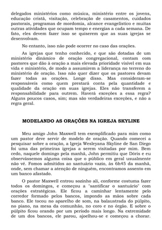 delegados ministérios como música, ministério entre os jovens, 
educação cristã, visitação, celebração de casamentos, cuidados 
pastorais, programas de mordomia, alcance evangelístico e muitas 
outras atividades que ocupam tempo e energias a cada semana. De 
fato, eles devem fazer isso se quiserem que as suas igrejas se 
desenvolvam. 
No entanto, isso não pode ocorrer no caso das orações. 
As igrejas que tenho conhecido, e que são dotadas de um 
ministério dinâmico de oração congregacional, contam com 
pastores que dão à oração a mais elevada prioridade visível em sua 
vida e ministério, de modo a assumirem a liderança no terreno do 
ministério de oração. Isso não quer dizer que os pastores devam 
fazer todas as orações. Longe disso. Mas consideram-se 
responsáveis como quem prestará conta pela quantidade e 
qualidade da oração em suas igrejas. Eles não transferem a 
responsabilidade para outrem. Haverá exceções a essa regra? 
Alguns poucos casos, sim; mas são verdadeiras exceções, e não a 
regra geral. 
MODELANDO AS ORAÇÕES NA IGREJA SKYLINE 
Meu amigo John Maxwell tem exemplificado para mim como 
um pastor deve servir de modelo de oração. Quando comecei a 
pesquisar sobre a oração, a Igreja Wesleyana Skyline de San Diego 
foi uma das primeiras igrejas a serem visitadas por mim. Bem 
cedo, naquele domingo pela manhã, John permitiu que Dóris e eu 
observássemos alguma coisa que o público em geral usualmente 
não vê. Fomos admitidos ao santuário vazio, às 6h45 da manhã, 
onde, sem chamar a atenção de ninguém, encontramos assento em 
um banco afastado. 
O pastor Maxwell entrou sozinho ali, conforme costuma fazer 
todos os domingos, e começou a "santificar o santuário" com 
orações estratégicas. Ele ficou a caminhar lentamente pelo 
corredor formado pelos bancos, impondo as mãos sobre cada 
banco. Ele tocou no aparelho de som, na balaustrada do púlpito, 
no piano, na mesa da comunhão, no coro e no órgão. E sobre o 
púlpito ficou orando por um período mais longo. Na extremidade 
de um dos bancos, ele parou, ajoelhou-se e começou a chorar. 
 