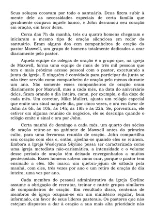 Seus soluços ecoavam por todo o santuário. Deus fizera subir à 
mente dele as necessidades especiais de certa família que 
geralmente ocupava aquele banco, e John derramou seu coração 
em oração, em favor deles. 
Cerca das 7h da manhã, três ou quatro homens chegaram e 
iniciaram o mesmo tipo de oração silenciosa em redor do 
santuário. Eram alguns dos cem companheiros de oração do 
pastor Maxwell, um grupo de homens totalmente dedicados a orar 
diariamente pelo pastor. 
Aquela equipe de colegas de oração é o grupo que, na igreja 
de Maxwell, forma uma equipe de mais de três mil pessoas que 
tem o mais próximo acesso pessoal com o pastor, excetuando a 
junta da igreja. E ninguém é convidado para participar da junta se 
não tiver servido como companheiro de oração pelo menos durante 
um ano. Não somente esses companheiros de oração oram 
diariamente por Maxwell, mas a cada mês, na data do aniversário 
deles, ficam orando o dia inteiro, como, por exemplo, o dia doze de 
cada mês. Um corretor, Mike Mullert, ajusta um relógio especial 
que emite um sinal naquele dia, por cinco vezes, e ora em favor de 
John às 6h, às 10h, às 14h; às 18h e às 22h. Se, porventura, ele 
estiver em alguma reunião de negócios, ele se desculpa quando o 
relógio emite o sinal e ora por John. 
Certa manhã de domingo a cada mês, um quarto dos sócios 
de oração reúne-se no gabinete de Mawxell antes do primeiro 
culto, para uma fervorosa reunião de oração. John compartilha 
seu coração com eles e, então, ajoelha-se quando eles se reúnem. 
Embora a Igreja Wesleyana Skyline possa ser caracterizada como 
uma igreja metodista não-carismática, a intensidade e o volume 
desse período de oração têm deixado envergonhados a muitos 
pentecostais. Esses homens sabem como orar, porque o pastor tem 
ensinado a eles. Ele marca um quebra-jejum de sábado pela 
manhã, com eles, três vezes por ano e um retiro de oração de dia 
inteiro, uma vez por ano. 
Cada membro do pessoal administrativo da igreja Skyline 
assume a obrigação de recrutar, treinar e nutrir grupos similares 
de companheiros de oração. Em resultado disso, centenas de 
membros de igreja ocupam-se em um ministério regular, bem 
informado, em favor de seus líderes pastorais. Os pastores que não 
estejam dispostos a dar à oração a sua mais alta prioridade não 
 