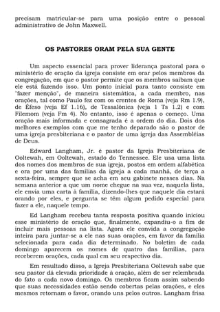 precisam matricular-se para uma posição entre o pessoal 
administrativo de John Maxwell. 
OS PASTORES ORAM PELA SUA GENTE 
Um aspecto essencial para prover liderança pastoral para o 
ministério de oração da igreja consiste em orar pelos membros da 
congregação, em que o pastor permite que os membros saibam que 
ele está fazendo isso. Um ponto inicial para tanto consiste em 
"fazer menção", de maneira sistemática, a cada membro, nas 
orações, tal como Paulo fez com os crentes de Roma (veja Rm 1.9), 
de Éfeso (veja Ef 1.16), de Tessalônica (veja 1 Ts 1.2) e com 
Filemom (veja Fm 4). No entanto, isso é apenas o começo. Uma 
oração mais informada e consagrada é a ordem do dia. Dois dos 
melhores exemplos com que me tenho deparado são o pastor de 
uma igreja presbiteriana e o pastor de uma igreja das Assembléias 
de Deus. 
Edward Langham, Jr. é pastor da Igreja Presbiteriana de 
Ooltewah, em Ooltewah, estado do Tennessee. Ele usa uma lista 
dos nomes dos membros de sua igreja, postos em ordem alfabética 
e ora por uma das famílias da igreja a cada manhã, de terça a 
sexta-feira, sempre que se acha em seu gabinete nesses dias. Na 
semana anterior a que um nome chegue na sua vez, naquela lista, 
ele envia uma carta à família, dizendo-lhes que naquele dia estará 
orando por eles, e pergunta se têm algum pedido especial para 
fazer a ele, naquele tempo. 
Ed Langham recebeu tanta resposta positiva quando iniciou 
esse ministério de oração que, finalmente, expandiu-o a fim de 
incluir mais pessoas na lista. Agora ele convida a congregação 
inteira para juntar-se a ele nas suas orações, em favor da família 
selecionada para cada dia determinado. No boletim de cada 
domingo aparecem os nomes de quatro das famílias, para 
receberem orações, cada qual em seu respectivo dia. 
Em resultado disso, a Igreja Presbiteriana Ooltewah sabe que 
seu pastor dá elevada prioridade à oração, além de ser relembrada 
do fato a cada novo domingo. Os membros ficam assim sabendo 
que suas necessidades estão sendo cobertas pelas orações, e eles 
mesmos retornam o favor, orando uns pelos outros. Langham frisa 
 