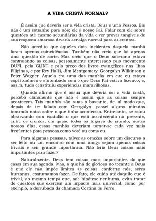 A VIDA CRISTÃ NORMAL? 
É assim que deveria ser a vida cristã. Deus é uma Pessoa. Ele 
não é um estranho para nós; ele é nosso Pai. Falar com ele sobre 
questões até mesmo secundárias da vida e ver provas tangíveis de 
sua resposta amorosa deveria ser algo normal para os crentes. 
Não acredito que aqueles dois incidentes daquela manhã 
foram apenas coincidências. Também não creio que foi apenas 
uma questão de sorte. Mas creio que o Deus soberano estava 
controlando as coisas, pessoalmente interessado pelo movimento 
DUNI, pela GLINT e pelo preço dos livros evangélicos nas ilhas 
Filipinas, e por Rey Halili, Jim Montgomery, Georgalyn Wilkinson e 
Peter Wagner. Aquela era uma das manhãs em que eu estava 
espiritualmente sintonizado com o que Deus Pai estava fazendo; e, 
assim, tudo constituiu experiências maravilhosas. 
Quando afirmo que é assim que deveria ser a vida cristã, 
percebo claramente que não é assim que as coisas sempre 
acontecem. Tais manhãs são raras o bastante, de tal modo que, 
depois de ter falado com Georgalyn, passei alguns minutos 
tomando notas sobre o que tinha acontecido. Entretanto, se estou 
observando com exatidão o que está acontecendo no presente, 
entre os crentes, em quase todos os lugares do mundo, nestes 
nossos dias, essas manhãs deveriam tornar-se cada vez mais 
freqüentes para pessoas como você ou como eu. 
Para algumas pessoas, talvez as orações sobre um discurso a 
ser feito ou um encontro com uma amiga sejam apenas coisas 
triviais e sem grande importância. Não teria Deus coisas mais 
importantes para fazer? 
Naturalmente, Deus tem coisas mais importantes do que 
essas em sua agenda. Mas, o que há de glorioso no tocante a Deus 
é que ele não impõe limites às coisas, conforme nós, seres 
humanos, costumamos fazer. De fato, ele cuida até daquilo que é 
trivial, ao mesmo tempo que, sob hipótese nenhuma, evita tratar 
de questões que exercem um impacto mais universal, como, por 
exemplo, a derrubada da chamada Cortina de Ferro. 
 