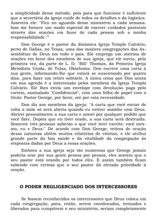 a simplicidade desse método, pois para que funcione é suficiente 
que a secretária da igreja cuide de todos os detalhes e da logística. 
Assevera ele: "Fico no aguardo desse ministério a cada semana. 
Isso me fornece um modo especial de exercer cuidados pastorais 
através das orações em favor de cada pessoa sob a minha 
responsabilidade."6 
Don George é o pastor da dinâmica Igreja Templo Calvário, 
perto de Dallas, no Texas, uma das maiores congregações das As-sembléias 
de Deus em todo o país. Ele emprega um sistema de 
orações em favor dos membros de sua igreja, que ele ouviu, pela 
primeira vez, da parte de L. D. "Bill" Thomas, da Primeira Igreja 
Metodista Unida, de Tulsa, Oklahoma. Don escreve uma carta à 
sua gente, informando-lhe que estará se ausentando por quatro 
dias, para fazer um retiro solitário. A única coisa que Don anota 
em sua agenda é a intercessão pelos membros da Igreja Templo 
Calvário. Ele lhes envia um envelope com devolução paga pelo 
correio, assinalado "Confidencial", com uma folha de papel com o 
título: Pastor George, por favor, ore por esta necessidade. 
Don diz aos membros da igreja: "A carta que você enviar de 
volta a mim só será aberta quando eu estiver sozinho com Deus. 
Abrirei pessoalmente a sua carta e orarei por qualquer pedido que 
você fizer. Depois que eu tiver orado, a sua carta será destruída. 
Somente três pessoas saberão o que você tiver escrito: você mes-mo, 
eu e Deus." De acordo com Don George, retiros de oração 
dessa natureza obtêm muitos relatórios de vitórias, e ele atribui 
grande parte da boa saúde e da vitalidade da congregação às 
respostas dadas por Deus a essas orações. 
Embora a sua igreja seja tão numerosa que George jamais 
poderia orar por sua gente pessoa por pessoa, eles sentem que o 
seu pastor está orando por todos eles. E assim também ficam 
sabendo com certeza que o seu pastor dá elevada prioridade à 
oração. 
O PODER NEGLIGENCIADO DOS INTERCESSORES 
Se fossem reconhecidos os intercessores que Deus coloca em 
cada congregação, para, então, serem coordenados, treinados e 
liberados para cumprirem o seu ministério, seriam completamente 
 