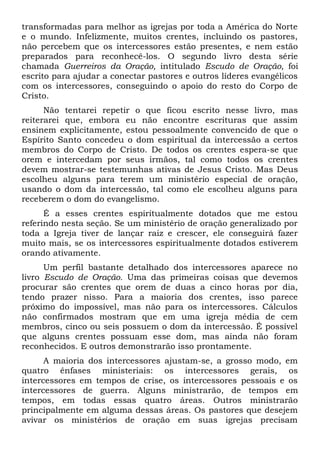 transformadas para melhor as igrejas por toda a América do Norte 
e o mundo. Infelizmente, muitos crentes, incluindo os pastores, 
não percebem que os intercessores estão presentes, e nem estão 
preparados para reconhecê-los. O segundo livro desta série 
chamada Guerreiros da Oração, intitulado Escudo de Oração, foi 
escrito para ajudar a conectar pastores e outros líderes evangélicos 
com os intercessores, conseguindo o apoio do resto do Corpo de 
Cristo. 
Não tentarei repetir o que ficou escrito nesse livro, mas 
reiterarei que, embora eu não encontre escrituras que assim 
ensinem explicitamente, estou pessoalmente convencido de que o 
Espírito Santo concedeu o dom espiritual da intercessão a certos 
membros do Corpo de Cristo. De todos os crentes espera-se que 
orem e intercedam por seus irmãos, tal como todos os crentes 
devem mostrar-se testemunhas ativas de Jesus Cristo. Mas Deus 
escolheu alguns para terem um ministério especial de oração, 
usando o dom da intercessão, tal como ele escolheu alguns para 
receberem o dom do evangelismo. 
É a esses crentes espiritualmente dotados que me estou 
referindo nesta seção. Se um ministério de oração generalizado por 
toda a Igreja tiver de lançar raiz e crescer, ele conseguirá fazer 
muito mais, se os intercessores espiritualmente dotados estiverem 
orando ativamente. 
Um perfil bastante detalhado dos intercessores aparece no 
livro Escudo de Oração. Uma das primeiras coisas que devemos 
procurar são crentes que orem de duas a cinco horas por dia, 
tendo prazer nisso. Para a maioria dos crentes, isso parece 
próximo do impossível, mas não para os intercessores. Cálculos 
não confirmados mostram que em uma igreja média de cem 
membros, cinco ou seis possuem o dom da intercessão. É possível 
que alguns crentes possuam esse dom, mas ainda não foram 
reconhecidos. E outros demonstrarão isso prontamente. 
A maioria dos intercessores ajustam-se, a grosso modo, em 
quatro ênfases ministeriais: os intercessores gerais, os 
intercessores em tempos de crise, os intercessores pessoais e os 
intercessores de guerra. Alguns ministrarão, de tempos em 
tempos, em todas essas quatro áreas. Outros ministrarão 
principalmente em alguma dessas áreas. Os pastores que desejem 
avivar os ministérios de oração em suas igrejas precisam 
 