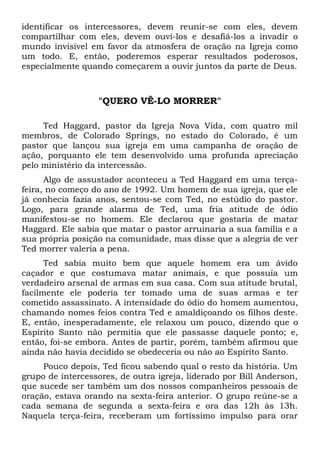 identificar os intercessores, devem reunir-se com eles, devem 
compartilhar com eles, devem ouvi-los e desafiá-los a invadir o 
mundo invisível em favor da atmosfera de oração na Igreja como 
um todo. E, então, poderemos esperar resultados poderosos, 
especialmente quando começarem a ouvir juntos da parte de Deus. 
"QUERO VÊ-LO MORRER" 
Ted Haggard, pastor da Igreja Nova Vida, com quatro mil 
membros, de Colorado Springs, no estado do Colorado, é um 
pastor que lançou sua igreja em uma campanha de oração de 
ação, porquanto ele tem desenvolvido uma profunda apreciação 
pelo ministério da intercessão. 
Algo de assustador aconteceu a Ted Haggard em uma terça-feira, 
no começo do ano de 1992. Um homem de sua igreja, que ele 
já conhecia fazia anos, sentou-se com Ted, no estúdio do pastor. 
Logo, para grande alarma de Ted, uma fria atitude de ódio 
manifestou-se no homem. Ele declarou que gostaria de matar 
Haggard. Ele sabia que matar o pastor arruinaria a sua família e a 
sua própria posição na comunidade, mas disse que a alegria de ver 
Ted morrer valeria a pena. 
Ted sabia muito bem que aquele homem era um ávido 
caçador e que costumava matar animais, e que possuía um 
verdadeiro arsenal de armas em sua casa. Com sua atitude brutal, 
facilmente ele poderia ter tomado uma de suas armas e ter 
cometido assassinato. A intensidade do ódio do homem aumentou, 
chamando nomes feios contra Ted e amaldiçoando os filhos deste. 
E, então, inesperadamente, ele relaxou um pouco, dizendo que o 
Espírito Santo não permitia que ele passasse daquele ponto; e, 
então, foi-se embora. Antes de partir, porém, também afirmou que 
ainda não havia decidido se obedeceria ou não ao Espírito Santo. 
Pouco depois, Ted ficou sabendo qual o resto da história. Um 
grupo de intercessores, de outra igreja, liderado por Bill Anderson, 
que sucede ser também um dos nossos companheiros pessoais de 
oração, estava orando na sexta-feira anterior. O grupo reúne-se a 
cada semana de segunda a sexta-feira e ora das 12h às 13h. 
Naquela terça-feira, receberam um fortíssimo impulso para orar 
 
