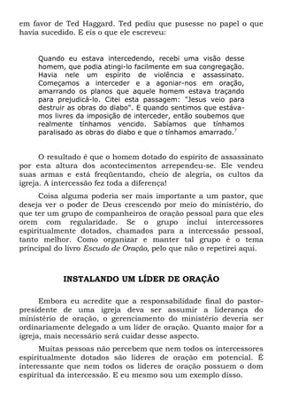 em favor de Ted Haggard. Ted pediu que pusesse no papel o que 
havia sucedido. E eis o que ele escreveu: 
Quando eu estava intercedendo, recebi uma visão desse 
homem, que podia atingi-lo facilmente em sua congregação. 
Havia nele um espírito de violência e assassinato. 
Começamos a interceder e a agoniar-nos em oração, 
amarrando os planos que aquele homem estava traçando 
para prejudicá-lo. Citei esta passagem: "Jesus veio para 
destruir as obras do diabo". E quando sentimos que estáva-mos 
livres da imposição de interceder, então soubemos que 
realmente tínhamos vencido. Sabíamos que tínhamos 
paralisado as obras do diabo e que o tínhamos amarrado.7 
O resultado é que o homem dotado do espírito de assassinato 
por esta altura dos acontecimentos arrependeu-se. Ele vendeu 
suas armas e está freqüentando, cheio de alegria, os cultos da 
igreja. A intercessão fez toda a diferença! 
Coisa alguma poderia ser mais importante a um pastor, que 
deseja ver o poder de Deus crescendo por meio do ministério, do 
que ter um grupo de companheiros de oração pessoal para que eles 
orem com regularidade. Se o grupo inclui intercessores 
espiritualmente dotados, chamados para a intercessão pessoal, 
tanto melhor. Como organizar e manter tal grupo é o tema 
principal do livro Escudo de Oração, pelo que não o repetirei aqui. 
INSTALANDO UM LÍDER DE ORAÇÃO 
Embora eu acredite que a responsabilidade final do pastor-presidente 
de uma igreja deva ser assumir a liderança do 
ministério de oração, o gerenciamento do ministério deveria ser 
ordinariamente delegado a um líder de oração. Quanto maior for a 
igreja, mais necessário será cuidar desse aspecto. 
Muitas pessoas não percebem que nem todos os intercessores 
espiritualmente dotados são líderes de oração em potencial. É 
interessante que nem todos os líderes de oração possuem o dom 
espiritual da intercessão. E eu mesmo sou um exemplo disso. 
 